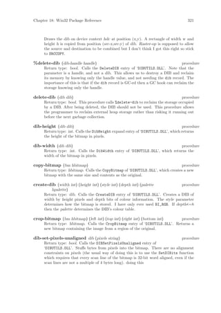 Chapter 18: Win32 Package Reference                                                    321



      Draws the dib on device context hdc at position (x,y). A rectangle of width w and
      height h is copied from position (src-x,src-y) of dib. Raster-op is supposed to allow
      the source and destination to be combined but I don’t think I got this right so stick
      to SRCCOPY.

%delete-dib (dib-handle handle)                                                     procedure
      Return type: bool. Calls the DeleteDIB entry of ‘DIBUTILS.DLL’. Note that the
      parameter is a handle, and not a dib. This allows us to destroy a DIB and reclaim
      its memory by knowing only the handle value, and not needing the dib record. The
      importance of this is that if the dib record is GC-ed then a GC hook can reclaim the
      storage knowing only the handle.

delete-dib (dib dib)                                                               procedure
      Return type: bool. This procedure calls %delete-dib to reclaim the storage occupied
      by a DIB. After being deleted, the DIB should not be used. This procedure allows
      the programmer to reclaim external heap storage rather than risking it running out
      before the next garbage collection.

dib-height (dib dib)                                                              procedure
      Return type: int. Calls the DibHeight expand entry of ‘DIBUTILS.DLL’, which returns
      the height of the bitmap in pixels.

dib-width (dib dib)                                                            procedure
      Return type: int. Calls the DibWidth entry of ‘DIBUTILS.DLL’, which returns the
      width of the bitmap in pixels.

copy-bitmap (bm hbitmap)                                                         procedure
      Return type: hbitmap. Calls the CopyBitmap of ‘DIBUTILS.DLL’, which creates a new
      bitmap with the same size and contents as the original.

create-dib (width int) (height int) (style int) (depth int) (palette            procedure
          hpalette)
      Return type: dib. Calls the CreateDIB entry of ‘DIBUTILS.DLL’. Creates a DIB of
      width by height pixels and depth bits of colour information. The style parameter
      determines how the bitmap is stored. I have only ever used BI_RGB. If depth<=8
      then the palette determines the DIB’s colour table.

crop-bitmap (bm hbitmap) (left int) (top int) (right int) (bottom int)       procedure
      Return type: hbitmap. Calls the CropBitmap entry of ‘DIBUTILS.DLL’. Returns a
      new bitmap containing the image from a region of the original.

dib-set-pixels-unaligned dib (pixels string)                                        procedure
      Return type: bool. Calls the DIBSetPixelsUnaligned entry of
      ‘DIBUTILS.DLL’. Stuﬀs bytes from pixels into the bitmap. There are no alignment
      constraints on pixels (the usual way of doing this is to use the SetDIBits function
      which requires that every scan line of the bitmap is 32-bit word aligned, even if the
      scan lines are not a multiple of 4 bytes long). doing this
 