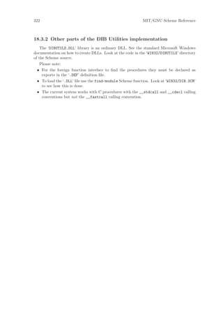 322                                                       MIT/GNU Scheme Reference



18.3.2 Other parts of the DIB Utilities implementation
    The ‘DIBUTILS.DLL’ library is an ordinary DLL. See the standard Microsoft Windows
documentation on how to create DLLs. Look at the code in the ‘WIN32/DIBUTILS’ directory
of the Scheme source.
    Please note:
  • For the foreign function interface to ﬁnd the procedures they must be declared as
     exports in the ‘.DEF’ deﬁnition ﬁle.
  • To load the ‘.DLL’ ﬁle use the find-module Scheme function. Look at ‘WIN32/DIB.SCM’
     to see how this is done.
  • The current system works with C procedures with the __stdcall and __cdecl calling
     conventions but not the __fastcall calling convention.
 