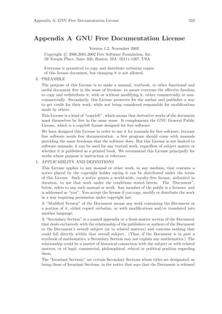 Appendix A: GNU Free Documentation License                                               323



Appendix A GNU Free Documentation License
                             Version 1.2, November 2002
     Copyright c 2000,2001,2002 Free Software Foundation, Inc.
     59 Temple Place, Suite 330, Boston, MA 02111-1307, USA

      Everyone is permitted to copy and distribute verbatim copies
      of this license document, but changing it is not allowed.
 0. PREAMBLE
    The purpose of this License is to make a manual, textbook, or other functional and
    useful document free in the sense of freedom: to assure everyone the eﬀective freedom
    to copy and redistribute it, with or without modifying it, either commercially or non-
    commercially. Secondarily, this License preserves for the author and publisher a way
    to get credit for their work, while not being considered responsible for modiﬁcations
    made by others.
    This License is a kind of “copyleft”, which means that derivative works of the document
    must themselves be free in the same sense. It complements the GNU General Public
    License, which is a copyleft license designed for free software.
    We have designed this License in order to use it for manuals for free software, because
    free software needs free documentation: a free program should come with manuals
    providing the same freedoms that the software does. But this License is not limited to
    software manuals; it can be used for any textual work, regardless of subject matter or
    whether it is published as a printed book. We recommend this License principally for
    works whose purpose is instruction or reference.
 1. APPLICABILITY AND DEFINITIONS
    This License applies to any manual or other work, in any medium, that contains a
    notice placed by the copyright holder saying it can be distributed under the terms
    of this License. Such a notice grants a world-wide, royalty-free license, unlimited in
    duration, to use that work under the conditions stated herein. The “Document”,
    below, refers to any such manual or work. Any member of the public is a licensee, and
    is addressed as “you”. You accept the license if you copy, modify or distribute the work
    in a way requiring permission under copyright law.
    A “Modiﬁed Version” of the Document means any work containing the Document or
    a portion of it, either copied verbatim, or with modiﬁcations and/or translated into
    another language.
    A “Secondary Section” is a named appendix or a front-matter section of the Document
    that deals exclusively with the relationship of the publishers or authors of the Document
    to the Document’s overall subject (or to related matters) and contains nothing that
    could fall directly within that overall subject. (Thus, if the Document is in part a
    textbook of mathematics, a Secondary Section may not explain any mathematics.) The
    relationship could be a matter of historical connection with the subject or with related
    matters, or of legal, commercial, philosophical, ethical or political position regarding
    them.
    The “Invariant Sections” are certain Secondary Sections whose titles are designated, as
    being those of Invariant Sections, in the notice that says that the Document is released
 