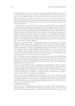 324                                                             MIT/GNU Scheme Reference



      under this License. If a section does not ﬁt the above deﬁnition of Secondary then it is
      not allowed to be designated as Invariant. The Document may contain zero Invariant
      Sections. If the Document does not identify any Invariant Sections then there are none.
      The “Cover Texts” are certain short passages of text that are listed, as Front-Cover
      Texts or Back-Cover Texts, in the notice that says that the Document is released under
      this License. A Front-Cover Text may be at most 5 words, and a Back-Cover Text may
      be at most 25 words.
      A “Transparent” copy of the Document means a machine-readable copy, represented
      in a format whose speciﬁcation is available to the general public, that is suitable for
      revising the document straightforwardly with generic text editors or (for images com-
      posed of pixels) generic paint programs or (for drawings) some widely available drawing
      editor, and that is suitable for input to text formatters or for automatic translation to
      a variety of formats suitable for input to text formatters. A copy made in an otherwise
      Transparent ﬁle format whose markup, or absence of markup, has been arranged to
      thwart or discourage subsequent modiﬁcation by readers is not Transparent. An image
      format is not Transparent if used for any substantial amount of text. A copy that is
      not “Transparent” is called “Opaque”.
      Examples of suitable formats for Transparent copies include plain ascii without
      markup, Texinfo input format, LaTEX input format, sgml or xml using a publicly
      available dtd, and standard-conforming simple html, PostScript or pdf designed for
      human modiﬁcation. Examples of transparent image formats include png, xcf and
      jpg. Opaque formats include proprietary formats that can be read and edited only
      by proprietary word processors, sgml or xml for which the dtd and/or processing
      tools are not generally available, and the machine-generated html, PostScript or pdf
      produced by some word processors for output purposes only.
      The “Title Page” means, for a printed book, the title page itself, plus such following
      pages as are needed to hold, legibly, the material this License requires to appear in the
      title page. For works in formats which do not have any title page as such, “Title Page”
      means the text near the most prominent appearance of the work’s title, preceding the
      beginning of the body of the text.
      A section “Entitled XYZ” means a named subunit of the Document whose title either
      is precisely XYZ or contains XYZ in parentheses following text that translates XYZ in
      another language. (Here XYZ stands for a speciﬁc section name mentioned below, such
      as “Acknowledgements”, “Dedications”, “Endorsements”, or “History”.) To “Preserve
      the Title” of such a section when you modify the Document means that it remains a
      section “Entitled XYZ” according to this deﬁnition.
      The Document may include Warranty Disclaimers next to the notice which states that
      this License applies to the Document. These Warranty Disclaimers are considered to
      be included by reference in this License, but only as regards disclaiming warranties:
      any other implication that these Warranty Disclaimers may have is void and has no
      eﬀect on the meaning of this License.
 2. VERBATIM COPYING
      You may copy and distribute the Document in any medium, either commercially or
      noncommercially, provided that this License, the copyright notices, and the license
      notice saying this License applies to the Document are reproduced in all copies, and
 