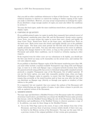 Appendix A: GNU Free Documentation License                                              325



   that you add no other conditions whatsoever to those of this License. You may not use
   technical measures to obstruct or control the reading or further copying of the copies
   you make or distribute. However, you may accept compensation in exchange for copies.
   If you distribute a large enough number of copies you must also follow the conditions
   in section 3.
   You may also lend copies, under the same conditions stated above, and you may publicly
   display copies.
 3. COPYING IN QUANTITY
   If you publish printed copies (or copies in media that commonly have printed covers) of
   the Document, numbering more than 100, and the Document’s license notice requires
   Cover Texts, you must enclose the copies in covers that carry, clearly and legibly, all
   these Cover Texts: Front-Cover Texts on the front cover, and Back-Cover Texts on
   the back cover. Both covers must also clearly and legibly identify you as the publisher
   of these copies. The front cover must present the full title with all words of the title
   equally prominent and visible. You may add other material on the covers in addition.
   Copying with changes limited to the covers, as long as they preserve the title of the
   Document and satisfy these conditions, can be treated as verbatim copying in other
   respects.
   If the required texts for either cover are too voluminous to ﬁt legibly, you should put
   the ﬁrst ones listed (as many as ﬁt reasonably) on the actual cover, and continue the
   rest onto adjacent pages.
   If you publish or distribute Opaque copies of the Document numbering more than 100,
   you must either include a machine-readable Transparent copy along with each Opaque
   copy, or state in or with each Opaque copy a computer-network location from which
   the general network-using public has access to download using public-standard network
   protocols a complete Transparent copy of the Document, free of added material. If
   you use the latter option, you must take reasonably prudent steps, when you begin
   distribution of Opaque copies in quantity, to ensure that this Transparent copy will
   remain thus accessible at the stated location until at least one year after the last time
   you distribute an Opaque copy (directly or through your agents or retailers) of that
   edition to the public.
   It is requested, but not required, that you contact the authors of the Document well
   before redistributing any large number of copies, to give them a chance to provide you
   with an updated version of the Document.
 4. MODIFICATIONS
   You may copy and distribute a Modiﬁed Version of the Document under the conditions
   of sections 2 and 3 above, provided that you release the Modiﬁed Version under precisely
   this License, with the Modiﬁed Version ﬁlling the role of the Document, thus licensing
   distribution and modiﬁcation of the Modiﬁed Version to whoever possesses a copy of
   it. In addition, you must do these things in the Modiﬁed Version:
    A. Use in the Title Page (and on the covers, if any) a title distinct from that of the
       Document, and from those of previous versions (which should, if there were any,
       be listed in the History section of the Document). You may use the same title as
       a previous version if the original publisher of that version gives permission.
 