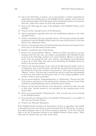 326                                                             MIT/GNU Scheme Reference



      B. List on the Title Page, as authors, one or more persons or entities responsible for
         authorship of the modiﬁcations in the Modiﬁed Version, together with at least ﬁve
         of the principal authors of the Document (all of its principal authors, if it has fewer
         than ﬁve), unless they release you from this requirement.
      C. State on the Title page the name of the publisher of the Modiﬁed Version, as the
         publisher.
      D. Preserve all the copyright notices of the Document.
      E. Add an appropriate copyright notice for your modiﬁcations adjacent to the other
         copyright notices.
      F. Include, immediately after the copyright notices, a license notice giving the public
         permission to use the Modiﬁed Version under the terms of this License, in the form
         shown in the Addendum below.
      G. Preserve in that license notice the full lists of Invariant Sections and required Cover
         Texts given in the Document’s license notice.
      H. Include an unaltered copy of this License.
       I. Preserve the section Entitled “History”, Preserve its Title, and add to it an item
          stating at least the title, year, new authors, and publisher of the Modiﬁed Version
          as given on the Title Page. If there is no section Entitled “History” in the Docu-
          ment, create one stating the title, year, authors, and publisher of the Document
          as given on its Title Page, then add an item describing the Modiﬁed Version as
          stated in the previous sentence.
       J. Preserve the network location, if any, given in the Document for public access to
          a Transparent copy of the Document, and likewise the network locations given in
          the Document for previous versions it was based on. These may be placed in the
          “History” section. You may omit a network location for a work that was published
          at least four years before the Document itself, or if the original publisher of the
          version it refers to gives permission.
      K. For any section Entitled “Acknowledgements” or “Dedications”, Preserve the Title
         of the section, and preserve in the section all the substance and tone of each of the
         contributor acknowledgements and/or dedications given therein.
      L. Preserve all the Invariant Sections of the Document, unaltered in their text and
         in their titles. Section numbers or the equivalent are not considered part of the
         section titles.
      M. Delete any section Entitled “Endorsements”. Such a section may not be included
         in the Modiﬁed Version.
      N. Do not retitle any existing section to be Entitled “Endorsements” or to conﬂict in
         title with any Invariant Section.
      O. Preserve any Warranty Disclaimers.
      If the Modiﬁed Version includes new front-matter sections or appendices that qualify
      as Secondary Sections and contain no material copied from the Document, you may at
      your option designate some or all of these sections as invariant. To do this, add their
      titles to the list of Invariant Sections in the Modiﬁed Version’s license notice. These
      titles must be distinct from any other section titles.
 