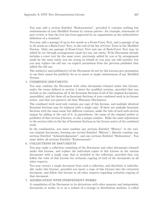 Appendix A: GNU Free Documentation License                                                   327



    You may add a section Entitled “Endorsements”, provided it contains nothing but
    endorsements of your Modiﬁed Version by various parties—for example, statements of
    peer review or that the text has been approved by an organization as the authoritative
    deﬁnition of a standard.
    You may add a passage of up to ﬁve words as a Front-Cover Text, and a passage of up
    to 25 words as a Back-Cover Text, to the end of the list of Cover Texts in the Modiﬁed
    Version. Only one passage of Front-Cover Text and one of Back-Cover Text may be
    added by (or through arrangements made by) any one entity. If the Document already
    includes a cover text for the same cover, previously added by you or by arrangement
    made by the same entity you are acting on behalf of, you may not add another; but
    you may replace the old one, on explicit permission from the previous publisher that
    added the old one.
    The author(s) and publisher(s) of the Document do not by this License give permission
    to use their names for publicity for or to assert or imply endorsement of any Modiﬁed
    Version.
 5. COMBINING DOCUMENTS
    You may combine the Document with other documents released under this License,
    under the terms deﬁned in section 4 above for modiﬁed versions, provided that you
    include in the combination all of the Invariant Sections of all of the original documents,
    unmodiﬁed, and list them all as Invariant Sections of your combined work in its license
    notice, and that you preserve all their Warranty Disclaimers.
    The combined work need only contain one copy of this License, and multiple identical
    Invariant Sections may be replaced with a single copy. If there are multiple Invariant
    Sections with the same name but diﬀerent contents, make the title of each such section
    unique by adding at the end of it, in parentheses, the name of the original author or
    publisher of that section if known, or else a unique number. Make the same adjustment
    to the section titles in the list of Invariant Sections in the license notice of the combined
    work.
    In the combination, you must combine any sections Entitled “History” in the vari-
    ous original documents, forming one section Entitled “History”; likewise combine any
    sections Entitled “Acknowledgements”, and any sections Entitled “Dedications”. You
    must delete all sections Entitled “Endorsements.”
 6. COLLECTIONS OF DOCUMENTS
    You may make a collection consisting of the Document and other documents released
    under this License, and replace the individual copies of this License in the various
    documents with a single copy that is included in the collection, provided that you
    follow the rules of this License for verbatim copying of each of the documents in all
    other respects.
    You may extract a single document from such a collection, and distribute it individu-
    ally under this License, provided you insert a copy of this License into the extracted
    document, and follow this License in all other respects regarding verbatim copying of
    that document.
 7. AGGREGATION WITH INDEPENDENT WORKS
    A compilation of the Document or its derivatives with other separate and independent
    documents or works, in or on a volume of a storage or distribution medium, is called
 