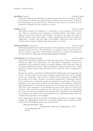 Chapter 2: Special Forms                                                                  31



predicate [name]                                                              structure option
     This option controls the deﬁnition of a predicate procedure for the structure. If name
     is not given, the predicate is deﬁned with the default name (see above). If name is
     #f, the predicate is not deﬁned at all. Otherwise, name must be a symbol, and the
     predicate is deﬁned with that symbol as its name.

copier [name]                                                               structure option
     This option controls the deﬁnition of a procedure to copy instances of the struc-
     ture. This is a procedure of one argument, a structure instance, that makes a newly
     allocated copy of the structure and returns it. If name is not given, the copier is
     deﬁned, and the name of the copier is "copy-" followed by the structure name (e.g.
     ‘copy-foo’). If name is #f, the copier is not deﬁned. Otherwise, name must be a
     symbol, and the copier is deﬁned with that symbol as its name.

print-procedure expression                                                  structure option
     Evaluating expression must yield a procedure of two arguments, which is used to print
     instances of the structure. The procedure is an unparser method (see Section 14.7
     [Custom Output], page 201). If the structure instances are records, this option has
     the same eﬀect as calling set-record-type-unparser-method!.

constructor [name [argument-list]]                                              structure option
     This option controls the deﬁnition of constructor procedures. These constructor pro-
     cedures are called “boa constructors”, for “By Order of Arguments”, because the
     arguments to the constructor specify the initial contents of the structure’s slots by
     the order in which they are given. This is as opposed to “keyword constructors”, which
     specify the initial contents using keywords, and in which the order of arguments is
     irrelevant.
     If name is not given, a constructor is deﬁned with the default name and arguments (see
     above). If name is #f, no constructor is deﬁned; argument-list may not be speciﬁed
     in this case. Otherwise, name must be a symbol, and a constructor is deﬁned with
     that symbol as its name. If name is a symbol, argument-list is optionally allowed;
     if it is omitted, the constructor accepts one argument for each slot in the structure
     deﬁnition, in the same order in which the slots appear in the deﬁnition. Otherwise,
     argument-list must be a lambda list (see Section 2.1 [Lambda Expressions], page 15),
     and each of the parameters of the lambda list must be the name of a slot in the
     structure. The arguments accepted by the constructor are deﬁned by this lambda
     list. Any slot that is not speciﬁed by the lambda list is initialized to the default-init
     as speciﬁed above; likewise for any slot speciﬁed as an optional parameter when the
     corresponding argument is not supplied.
     If the constructor option is speciﬁed, the default constructor is not deﬁned. Addi-
     tionally, the constructor option may be speciﬁed multiple times to deﬁne multiple
     constructors with diﬀerent names and argument lists.
             (define-structure (foo
                                    (constructor make-foo (#!optional a b)))
               (a 6 read-only #t)
               (b 9))
 