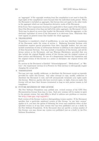 328                                                            MIT/GNU Scheme Reference



    an “aggregate” if the copyright resulting from the compilation is not used to limit the
    legal rights of the compilation’s users beyond what the individual works permit. When
    the Document is included an aggregate, this License does not apply to the other works
    in the aggregate which are not themselves derivative works of the Document.
    If the Cover Text requirement of section 3 is applicable to these copies of the Document,
    then if the Document is less than one half of the entire aggregate, the Document’s Cover
    Texts may be placed on covers that bracket the Document within the aggregate, or the
    electronic equivalent of covers if the Document is in electronic form. Otherwise they
    must appear on printed covers that bracket the whole aggregate.
 8. TRANSLATION
    Translation is considered a kind of modiﬁcation, so you may distribute translations
    of the Document under the terms of section 4. Replacing Invariant Sections with
    translations requires special permission from their copyright holders, but you may
    include translations of some or all Invariant Sections in addition to the original versions
    of these Invariant Sections. You may include a translation of this License, and all the
    license notices in the Document, and any Warrany Disclaimers, provided that you
    also include the original English version of this License and the original versions of
    those notices and disclaimers. In case of a disagreement between the translation and
    the original version of this License or a notice or disclaimer, the original version will
    prevail.
    If a section in the Document is Entitled “Acknowledgements”, “Dedications”, or “His-
    tory”, the requirement (section 4) to Preserve its Title (section 1) will typically require
    changing the actual title.
 9. TERMINATION
    You may not copy, modify, sublicense, or distribute the Document except as expressly
    provided for under this License. Any other attempt to copy, modify, sublicense or
    distribute the Document is void, and will automatically terminate your rights under
    this License. However, parties who have received copies, or rights, from you under this
    License will not have their licenses terminated so long as such parties remain in full
    compliance.
10. FUTURE REVISIONS OF THIS LICENSE
    The Free Software Foundation may publish new, revised versions of the GNU Free
    Documentation License from time to time. Such new versions will be similar in spirit
    to the present version, but may diﬀer in detail to address new problems or concerns.
    See http://www.gnu.org/copyleft/.
    Each version of the License is given a distinguishing version number. If the Document
    speciﬁes that a particular numbered version of this License “or any later version”
    applies to it, you have the option of following the terms and conditions either of that
    speciﬁed version or of any later version that has been published (not as a draft) by
    the Free Software Foundation. If the Document does not specify a version number of
    this License, you may choose any version ever published (not as a draft) by the Free
    Software Foundation.
 