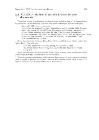 Appendix A: GNU Free Documentation License                                       329


A.1 ADDENDUM: How to use this License for your
    documents
   To use this License in a document you have written, include a copy of the License in the
document and put the following copyright and license notices just after the title page:
         Copyright (C) year your name.
         Permission is granted to copy, distribute and/or modify this document
         under the terms of the GNU Free Documentation License, Version 1.2
         or any later version published by the Free Software Foundation;
         with no Invariant Sections, no Front-Cover Texts, and no Back-Cover Texts.
         A copy of the license is included in the section entitled ‘‘GNU
         Free Documentation License’’.
   If you have Invariant Sections, Front-Cover Texts and Back-Cover Texts, replace the
“with...Texts.” line with this:
           with the Invariant Sections being list their titles, with
           the Front-Cover Texts being list, and with the Back-Cover Texts
           being list.
   If you have Invariant Sections without Cover Texts, or some other combination of the
three, merge those two alternatives to suit the situation.
   If your document contains nontrivial examples of program code, we recommend releasing
these examples in parallel under your choice of free software license, such as the GNU
General Public License, to permit their use in free software.
 
