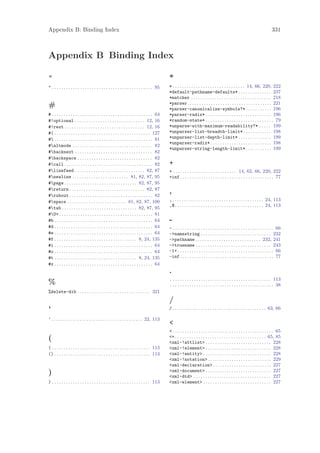 Appendix B: Binding Index                                                                                                                                                      331



Appendix B Binding Index

"                                                                                            *
" . . . . . . . . . . . . . . . . . . . . . . . . . . . . . . . . . . . . . . . . . . . 95   * . . . . . . . . . . . . . . . . . . . . . . . . . . . . . . . 14, 66, 220, 222
                                                                                             *default-pathname-defaults* . . . . . . . . . . . . . . 237
                                                                                             *matcher . . . . . . . . . . . . . . . . . . . . . . . . . . . . . . . . . . 218
                                                                                             *parser . . . . . . . . . . . . . . . . . . . . . . . . . . . . . . . . . . . . 221
#                                                                                            *parser-canonicalize-symbols?* . . . . . . . . . . . 196
# . . . . . . . . . . . . . . . . . . . . . . . . . . . . . . . . . . . . . . . . . . . 64   *parser-radix* . . . . . . . . . . . . . . . . . . . . . . . . . . . . 196
#!optional . . . . . . . . . . . . . . . . . . . . . . . . . . . . . . 12, 16                *random-state* . . . . . . . . . . . . . . . . . . . . . . . . . . . . . 79
#!rest . . . . . . . . . . . . . . . . . . . . . . . . . . . . . . . . . . 12, 16            *unparse-with-maximum-readability?* . . . . . 199
#( . . . . . . . . . . . . . . . . . . . . . . . . . . . . . . . . . . . . . . . . . 127     *unparser-list-breadth-limit* . . . . . . . . . . . . 198
# . . . . . . . . . . . . . . . . . . . . . . . . . . . . . . . . . . . . . . . . . . 81    *unparser-list-depth-limit* . . . . . . . . . . . . . . 199
                                                                                             *unparser-radix* . . . . . . . . . . . . . . . . . . . . . . . . . . 198
#altmode . . . . . . . . . . . . . . . . . . . . . . . . . . . . . . . . . . 82
                                                                                             *unparser-string-length-limit* . . . . . . . . . . . 199
#backnext . . . . . . . . . . . . . . . . . . . . . . . . . . . . . . . . . 82
#backspace . . . . . . . . . . . . . . . . . . . . . . . . . . . . . . . . 82
#call . . . . . . . . . . . . . . . . . . . . . . . . . . . . . . . . . . . . . . 82        +
#linefeed . . . . . . . . . . . . . . . . . . . . . . . . . . . . . . 82, 87                + . . . . . . . . . . . . . . . . . . . . . . . . . . . 14, 62, 66, 220, 222
#newline . . . . . . . . . . . . . . . . . . . . . . . . 81, 82, 87, 95                     +inf . . . . . . . . . . . . . . . . . . . . . . . . . . . . . . . . . . . . . . . . 77
#page . . . . . . . . . . . . . . . . . . . . . . . . . . . . . . . 82, 87, 95
#return . . . . . . . . . . . . . . . . . . . . . . . . . . . . . . . . 82, 87
#rubout. . . . . . . . . . . . . . . . . . . . . . . . . . . . . . . . . . . . 82
                                                                                             ,
#space . . . . . . . . . . . . . . . . . . . . . . . . . 81, 82, 87, 100                    , . . . . . . . . . . . . . . . . . . . . . . . . . . . . . . . . . . . . . . . 24, 113
                                                                                             ,@. . . . . . . . . . . . . . . . . . . . . . . . . . . . . . . . . . . . . . 24, 113
#tab . . . . . . . . . . . . . . . . . . . . . . . . . . . . . . . . 82, 87, 95
#U+ . . . . . . . . . . . . . . . . . . . . . . . . . . . . . . . . . . . . . . . . 81
#b . . . . . . . . . . . . . . . . . . . . . . . . . . . . . . . . . . . . . . . . . . 64    -
#d . . . . . . . . . . . . . . . . . . . . . . . . . . . . . . . . . . . . . . . . . . 64    - . . . . . . . . . . . . . . . . . . . . . . . . . . . . . . . . . . . . . . . . . . . 66
#e . . . . . . . . . . . . . . . . . . . . . . . . . . . . . . . . . . . . . . . . . . 64    ->namestring . . . . . . . . . . . . . . . . . . . . . . . . . . . . . . 232
#f . . . . . . . . . . . . . . . . . . . . . . . . . . . . . . . . . . . 8, 24, 135          ->pathname . . . . . . . . . . . . . . . . . . . . . . . . . . . . 232, 241
#i . . . . . . . . . . . . . . . . . . . . . . . . . . . . . . . . . . . . . . . . . . 64    ->truename . . . . . . . . . . . . . . . . . . . . . . . . . . . . . . . . 243
#o . . . . . . . . . . . . . . . . . . . . . . . . . . . . . . . . . . . . . . . . . . 64    -1+ . . . . . . . . . . . . . . . . . . . . . . . . . . . . . . . . . . . . . . . . . 66
#t . . . . . . . . . . . . . . . . . . . . . . . . . . . . . . . . . . . 8, 24, 135          -inf . . . . . . . . . . . . . . . . . . . . . . . . . . . . . . . . . . . . . . . . 77
#x . . . . . . . . . . . . . . . . . . . . . . . . . . . . . . . . . . . . . . . . . . 64
                                                                                             .
                                                                                             . . . . . . . . . . . . . . . . . . . . . . . . . . . . . . . . . . . . . . . . . . . 113
%                                                                                            ... . . . . . . . . . . . . . . . . . . . . . . . . . . . . . . . . . . . . . . . . . 38
%delete-dib . . . . . . . . . . . . . . . . . . . . . . . . . . . . . . . 321
                                                                                             /
’                                                                                            / . . . . . . . . . . . . . . . . . . . . . . . . . . . . . . . . . . . . . . . . 63, 66

’ . . . . . . . . . . . . . . . . . . . . . . . . . . . . . . . . . . . . . . . 22, 113
                                                                                             <
                                                                                             < . . . . . . . . . . . . . . . . . . . . . . . . . . . . . . . . . . . . . . . . . . . 65
(                                                                                            <= . . . . . . . . . . . . . . . . . . . . . . . . . . . . . . . . . . . . . . . 65, 85
                                                                                             <xml-!attlist> . . . . . . . . . . . . . . . . . . . . . . . . . . . . 228
( . . . . . . . . . . . . . . . . . . . . . . . . . . . . . . . . . . . . . . . . . . 113    <xml-!element> . . . . . . . . . . . . . . . . . . . . . . . . . . . . 228
() . . . . . . . . . . . . . . . . . . . . . . . . . . . . . . . . . . . . . . . . . 113     <xml-!entity> . . . . . . . . . . . . . . . . . . . . . . . . . . . . . 228
                                                                                             <xml-!notation> . . . . . . . . . . . . . . . . . . . . . . . . . . . 229
                                                                                             <xml-declaration> . . . . . . . . . . . . . . . . . . . . . . . . . 227
                                                                                             <xml-document> . . . . . . . . . . . . . . . . . . . . . . . . . . . . 227
)                                                                                            <xml-dtd> . . . . . . . . . . . . . . . . . . . . . . . . . . . . . . . . . 227
) . . . . . . . . . . . . . . . . . . . . . . . . . . . . . . . . . . . . . . . . . . 113    <xml-element> . . . . . . . . . . . . . . . . . . . . . . . . . . . . . 227
 