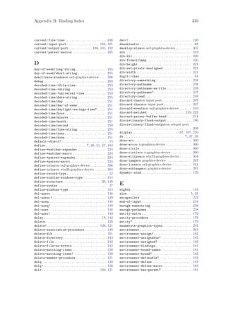 Appendix B: Binding Index                                                                                                                                                 335



current-file-time . . . . . . . . . . . . . . . . . . . . . . . . .             246      delv! . . . . . . . . . . . . . . . . . . . . . . . . . . . . . . . . . . . . . . 120
current-input-port . . . . . . . . . . . . . . . . . . . 188,                   191      denominator . . . . . . . . . . . . . . . . . . . . . . . . . . . . . . . . 68
current-output-port . . . . . . . . . . . . . . 188, 191,                       192      desktop-sizeon os2-graphics-device. . . . . . . . . . 307
current-parser-macros . . . . . . . . . . . . . . . . . . . .                   225      dib . . . . . . . . . . . . . . . . . . . . . . . . . . . . . . . . . . . . . . . . 319
                                                                                         dib-blt . . . . . . . . . . . . . . . . . . . . . . . . . . . . . . . . . . . . 320
                                                                                         dib-from-bitmap . . . . . . . . . . . . . . . . . . . . . . . . . . . 320
D                                                                                        dib-height . . . . . . . . . . . . . . . . . . . . . . . . . . . . . . . . 321
day-of-week/long-string . . . . . . . . . . . . . . . . . . 255                          dib-set-pixels-unaligned . . . . . . . . . . . . . . . . . 321
day-of-week/short-string . . . . . . . . . . . . . . . . . 255                           dib-width . . . . . . . . . . . . . . . . . . . . . . . . . . . . . . . . . 321
deactivate-windowon os2-graphics-device . . . . 308                                      digit->char . . . . . . . . . . . . . . . . . . . . . . . . . . . . . . . . 84
debug . . . . . . . . . . . . . . . . . . . . . . . . . . . . . . . . . . . . . . 203    directory-namestring. . . . . . . . . . . . . . . . . . . . . . 238
decoded-time->file-time . . . . . . . . . . . . . . . . . . 253                          directory-pathname . . . . . . . . . . . . . . . . . . . . . . . . 238
decoded-time->string. . . . . . . . . . . . . . . . . . . . . . 253                      directory-pathname-as-file . . . . . . . . . . . . . . . 239
decoded-time->universal-time . . . . . . . . . . . . . 253                               directory-pathname? . . . . . . . . . . . . . . . . . . . . . . . 237
decoded-time/date-string . . . . . . . . . . . . . . . . . 255                           directory-read . . . . . . . . . . . . . . . . . . . . . . . . . . . . 248
decoded-time/day . . . . . . . . . . . . . . . . . . . . . . . . . . 251                 discard-charon input port . . . . . . . . . . . . . . . . . . 207
decoded-time/day-of-week . . . . . . . . . . . . . . . . . 251                           discard-charson input port . . . . . . . . . . . . . . . . . 207
decoded-time/daylight-savings-time? . . . . . 251                                        discard-eventson os2-graphics-device . . . . . . . 310
decoded-time/hour . . . . . . . . . . . . . . . . . . . . . . . . . 251                  discard-matched . . . . . . . . . . . . . . . . . . . . . . 219, 222
decoded-time/minute . . . . . . . . . . . . . . . . . . . . . . . 251                    discard-parser-buffer-head! . . . . . . . . . . . . . . 214
decoded-time/month . . . . . . . . . . . . . . . . . . . . . . . . 251                   discretionary-flush-output . . . . . . . . . . . . . . . 196
decoded-time/second . . . . . . . . . . . . . . . . . . . . . . . 250                    discretionary-flush-outputon output port
decoded-time/time-string . . . . . . . . . . . . . . . . . 255                                  . . . . . . . . . . . . . . . . . . . . . . . . . . . . . . . . . . . . . . . 209
decoded-time/year . . . . . . . . . . . . . . . . . . . . . . . . . 251                  display . . . . . . . . . . . . . . . . . . . . . . . . . . . 187, 197, 270
decoded-time/zone . . . . . . . . . . . . . . . . . . . . . . . . . 251                  do . . . . . . . . . . . . . . . . . . . . . . . . . . . . . . . . . . . . 7, 27, 28
default-object? . . . . . . . . . . . . . . . . . . . . . . . . . . . . 15               draw-arc . . . . . . . . . . . . . . . . . . . . . . . . . . . . . . . . . . 300
define . . . . . . . . . . . . . . . . . . . . . . . . 7, 20, 21, 27, 183                draw-arcon x-graphics-device . . . . . . . . . . . . . . . . 300
define-*matcher-expander . . . . . . . . . . . . . . . . . 224                           draw-circle . . . . . . . . . . . . . . . . . . . . . . . . . . . . . . . 300
define-*matcher-macro . . . . . . . . . . . . . . . . . . . . 224                        draw-circleon x-graphics-device . . . . . . . . . . . . 300
define-*parser-expander . . . . . . . . . . . . . . . . . . 224                          draw-ellipseon win32-graphics-device . . . . . . . 304
define-*parser-macro. . . . . . . . . . . . . . . . . . . . . . 224                      draw-imageon graphics-device . . . . . . . . . . . . . . . 297
define-coloron os2-graphics-device. . . . . . . . . . 306                                draw-lineson os2-graphics-device . . . . . . . . . . . . 311
define-coloron win32-graphics-device . . . . . . . 304                                   draw-subimageon graphics-device . . . . . . . . . . . . 297
define-record-type . . . . . . . . . . . . . . . . . . . . . . . . . 52                  dynamic-wind . . . . . . . . . . . . . . . . . . . . . . . . . . . . . . 176
define-similar-windows-type . . . . . . . . . . . . . . 314
define-structure . . . . . . . . . . . . . . . . . . . . . . 29, 140
define-syntax . . . . . . . . . . . . . . . . . . . . . . . . . . . . . . 37             E
define-windows-type . . . . . . . . . . . . . . . . . . . . . . . 314                    eighth . . . . . . . . . . . . . . . . . . . . . . . . . . . . . . . . . . . . . 118
del-assoc . . . . . . . . . . . . . . . . . . . . . . . . . . . . . . . . . 148          else. . . . . . . . . . . . . . . . . . . . . . . . . . . . . . . . . . . . . . 5, 25
del-assoc! . . . . . . . . . . . . . . . . . . . . . . . . . . . . . . . . 149           encapsulate . . . . . . . . . . . . . . . . . . . . . . . . . . . . . . . 223
del-assq . . . . . . . . . . . . . . . . . . . . . . . . . . . . . . . . . . 148         end-of-input . . . . . . . . . . . . . . . . . . . . . . . . . . . . . . 219
del-assq! . . . . . . . . . . . . . . . . . . . . . . . . . . . . . . . . . 149          enough-namestring . . . . . . . . . . . . . . . . . . . . . . . . . 238
del-assv . . . . . . . . . . . . . . . . . . . . . . . . . . . . . . . . . . 148         enough-pathname . . . . . . . . . . . . . . . . . . . . . . . . . . . 238
del-assv! . . . . . . . . . . . . . . . . . . . . . . . . . . . . . . . . . 149          entity-extra . . . . . . . . . . . . . . . . . . . . . . . . . . . . . . 179
delay . . . . . . . . . . . . . . . . . . . . . . . . . . . . . . . . . . 18, 142        entity-procedure . . . . . . . . . . . . . . . . . . . . . . . . . . 179
delete . . . . . . . . . . . . . . . . . . . . . . . . . . . . . . . . . . . . . 120     entity? . . . . . . . . . . . . . . . . . . . . . . . . . . . . . . . . . . . . 179
delete! . . . . . . . . . . . . . . . . . . . . . . . . . . . . . . . 120, 121           enumerate-graphics-types . . . . . . . . . . . . . . . . . 291
delete-association-procedure . . . . . . . . . . . . . 149                               environment . . . . . . . . . . . . . . . . . . . . . . . . . . . . . . . 261
delete-dib . . . . . . . . . . . . . . . . . . . . . . . . . . . . . . . . 321           environment-assign! . . . . . . . . . . . . . . . . . . . . . . . 182
delete-directory . . . . . . . . . . . . . . . . . . . . . . . . . . 243                 environment-assignable? . . . . . . . . . . . . . . . . . . 182
delete-file . . . . . . . . . . . . . . . . . . . . . . . . . . . . . . . 242            environment-assigned? . . . . . . . . . . . . . . . . . . . . 182
delete-file-no-errors . . . . . . . . . . . . . . . . . . . . 242                        environment-bindings. . . . . . . . . . . . . . . . . . . . . . 181
delete-matching-items . . . . . . . . . . . . . . . . . . . . 120                        environment-bound-names . . . . . . . . . . . . . . . . . . 181
delete-matching-items! . . . . . . . . . . . . . . . . . . . 120                         environment-bound? . . . . . . . . . . . . . . . . . . . . . . . . 182
delete-member-procedure . . . . . . . . . . . . . . . . . . 121                          environment-definable? . . . . . . . . . . . . . . . . . . . 182
delq . . . . . . . . . . . . . . . . . . . . . . . . . . . . . . . . . . . . . . . 120   environment-define . . . . . . . . . . . . . . . . . . . . . . . . 183
delq! . . . . . . . . . . . . . . . . . . . . . . . . . . . . . . . . . . . . . . 120    environment-define-macro . . . . . . . . . . . . . . . . . 183
delv . . . . . . . . . . . . . . . . . . . . . . . . . . . . . . . . . . 120, 121        environment-has-parent? . . . . . . . . . . . . . . . . . . 181
 