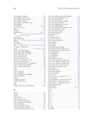 336                                                                                                                   MIT/GNU Scheme Reference



environment-lookup . . . . . . . . . . . . . . . . . . . . . . . . 182                     file-attributes/allocated-length . . . . . . . . . 248
environment-lookup-macro . . . . . . . . . . . . . . . . . 182                             file-attributes/change-time . . . . . . . . . . . . . . 247
environment-macro-names . . . . . . . . . . . . . . . . . . 181                            file-attributes/gid . . . . . . . . . . . . . . . . . . . . . . . 248
environment-parent . . . . . . . . . . . . . . . . . . . . . . . . 181                     file-attributes/inode-number . . . . . . . . . . . . . 248
environment-reference-type . . . . . . . . . . . . . . . 182                               file-attributes/length . . . . . . . . . . . . . . . . . . . 247
environment? . . . . . . . . . . . . . . . . . . . . . . . . . . . . . . 181               file-attributes/mode-string . . . . . . . . . . . . . . 247
eof-object? . . . . . . . . . . . . . . . . . . . . . . . . . . . 194, 206                 file-attributes/modes . . . . . . . . . . . . . . . . . . . . 248
eof?on input port . . . . . . . . . . . . . . . . . . . . . . . . . . 208                  file-attributes/modification-time . . . . . . . 247
epoch . . . . . . . . . . . . . . . . . . . . . . . . . . . . . . . . . . . . . . 249      file-attributes/n-links . . . . . . . . . . . . . . . . . . 247
eq-hash . . . . . . . . . . . . . . . . . . . . . . . . . . . . . . . . . . . . 157        file-attributes/type. . . . . . . . . . . . . . . . . . . . . . 247
eq-hash-mod . . . . . . . . . . . . . . . . . . . . . . . . . . . 153, 157                 file-attributes/uid . . . . . . . . . . . . . . . . . . . . . . . 248
eq? . . . . . . 55, 58, 120, 122, 136, 138, 148, 149, 150,                                 file-directory? . . . . . . . . . . . . . . . . . . . . . . . . . . . 243
     152, 153, 159, 160, 278                                                               file-eq? . . . . . . . . . . . . . . . . . . . . . . . . . . . . . . . . . . 245
equal-hash . . . . . . . . . . . . . . . . . . . . . . . . . . . . . . . . 157             file-executable? . . . . . . . . . . . . . . . . . . . . . . . . . . 245
equal-hash-mod. . . . . . . . . . . . . . . . . . . . . . . . 153, 157                     file-exists-direct? . . . . . . . . . . . . . . . . . . . . . . . 242
equal? . . . . 23, 55, 59, 120, 122, 148, 149, 152, 153                                    file-exists-indirect? . . . . . . . . . . . . . . . . . . . . 242
eqv-hash . . . . . . . . . . . . . . . . . . . . . . . . . . . . . . . . . . 157           file-exists? . . . . . . . . . . . . . . . . . . . . . . . . . . . . . . 242
eqv-hash-mod . . . . . . . . . . . . . . . . . . . . . . . . . . . . . . 157               file-length . . . . . . . . . . . . . . . . . . . . . . . . . . . . . . . 247
eqv? . . . 9, 26, 55, 109, 114, 120, 122, 148, 149, 152                                    file-modes . . . . . . . . . . . . . . . . . . . . . . . . . . . . . . . . 245
er-macro-transformer . . . . . . . . . . . . . . . . . . . . . . . 47                      file-modification-time . . . . . . . . . . . . . . . . . . . 246
error . . . . . . . . . . . . . . . . . . . . . . 4, 267, 269, 271, 272                    file-modification-time-direct . . . . . . . . . . . . 246
error-irritant/noise. . . . . . . . . . . . . . . . . . . . . . 271                        file-modification-time-indirect . . . . . . . . . . 246
error:bad-range-argument . . . . . . . . . . . . . . . . . 285                             file-namestring . . . . . . . . . . . . . . . . . . . . . . . . . . . 238
error:datum-out-of-range . . . . . . . . . . . . . . . . . 285                             file-pathname . . . . . . . . . . . . . . . . . . . . . . . . . . . . . 238
error:derived-file . . . . . . . . . . . . . . . . . . . . . . . . 287                     file-readable? . . . . . . . . . . . . . . . . . . . . . . . . . . . . 244
error:derived-port . . . . . . . . . . . . . . . . . . . . . . . . 287                     file-regular? . . . . . . . . . . . . . . . . . . . . . . . . . . . . . 244
error:divide-by-zero. . . . . . . . . . . . . . . . . . . . . . 288                        file-symbolic-link? . . . . . . . . . . . . . . . . . . . . . . . 244
error:file-operation-error . . . . . . . . . . . . . . . 286                               file-time->global-decoded-time . . . . . . . . . . . 254
error:no-such-restart . . . . . . . . . . . . . . . . . . . . 289                          file-time->global-time-string . . . . . . . . . . . . 254
error:wrong-number-of-arguments . . . . . . . . . . 285                                    file-time->local-decoded-time . . . . . . . . . . . . 254
error:wrong-type-argument . . . . . . . . . . . . . . . . 284                              file-time->local-time-string . . . . . . . . . . . . . 254
error:wrong-type-datum . . . . . . . . . . . . . . . . . . . 284                           file-time->universal-time . . . . . . . . . . . . . . . . 254
eval . . . . . . . . . . . . . . . . . . . . . . . . . . . . . . . . . . . . . . . 183     file-touch . . . . . . . . . . . . . . . . . . . . . . . . . . . . . . . . 247
even? . . . . . . . . . . . . . . . . . . . . . . . . . . . . . . . . . . . . . . . 66     file-type-direct . . . . . . . . . . . . . . . . . . . . . . . . . . 244
exact->inexact . . . . . . . . . . . . . . . . . . . . . . . . . . . . . 71                file-type-indirect . . . . . . . . . . . . . . . . . . . . . . . . 244
exact-integer? . . . . . . . . . . . . . . . . . . . . . . . . . . . . . 65                file-writeable? . . . . . . . . . . . . . . . . . . . . . . . . . . . 244
exact-nonnegative-integer? . . . . . . . . . . . . . . . . 65                              fill-circle . . . . . . . . . . . . . . . . . . . . . . . . . . . . . . . 300
exact-rational? . . . . . . . . . . . . . . . . . . . . . . . . . . . . 65                 fill-circleon x-graphics-device . . . . . . . . . . . . 300
exact? . . . . . . . . . . . . . . . . . . . . . . . . . . . . . . . . . . . . . . 65      fill-polygon . . . . . . . . . . . . . . . . . . . . . . . . . . . . . . 304
except-last-pair . . . . . . . . . . . . . . . . . . . . . . . . . . 120                   fill-polygonon win32-graphics-device . . . . . . . 304
except-last-pair! . . . . . . . . . . . . . . . . . . . . . . . . . 120                    find-coloron os2-graphics-device . . . . . . . . . . . . 306
exp . . . . . . . . . . . . . . . . . . . . . . . . . . . . . . . . . . . . . . . . . 70   find-coloron win32-graphics-device . . . . . . . . . 304
expt . . . . . . . . . . . . . . . . . . . . . . . . . . . . . . . . . . . . . . . . 71    find-matching-item . . . . . . . . . . . . . . . . . . . . . . . . 121
extend-top-level-environment . . . . . . . . . . . . . 184                                 find-module . . . . . . . . . . . . . . . . . . . . . . . . . . . . . . . 317
                                                                                           find-restart . . . . . . . . . . . . . . . . . . . . . . . . . . 273, 277
                                                                                           first . . . . . . . . . . . . . . . . . . . . . . . . . . . . . . . . . . . . . . 118
F                                                                                          fix:* . . . . . . . . . . . . . . . . . . . . . . . . . . . . . . . . . . . . . . . 75
false . . . . . . . . . . . . . . . . . . . . . . . . . . . . . . . . . . . . . .   135    fix:+ . . . . . . . . . . . . . . . . . . . . . . . . . . . . . . . . . . . . . . . 75
false? . . . . . . . . . . . . . . . . . . . . . . . . . . . . . . . . . . . . .    135    fix:- . . . . . . . . . . . . . . . . . . . . . . . . . . . . . . . . . . . . . . . 75
fifth . . . . . . . . . . . . . . . . . . . . . . . . . . . . . . . . . . . . . .   118    fix:-1+ . . . . . . . . . . . . . . . . . . . . . . . . . . . . . . . . . . . . . 75
file-access . . . . . . . . . . . . . . . . . . . . . . . . . . . . . . .           245    fix:< . . . . . . . . . . . . . . . . . . . . . . . . . . . . . . . . . . . . . . . 75
file-access-time . . . . . . . . . . . . . . . . . . . . . . . . . .                246    fix:<= . . . . . . . . . . . . . . . . . . . . . . . . . . . . . . . . . . . . . . 75
file-access-time-direct . . . . . . . . . . . . . . . . . .                         246    fix:= . . . . . . . . . . . . . . . . . . . . . . . . . . . . . . . . . . . . . . . 75
file-access-time-indirect . . . . . . . . . . . . . . . .                           246    fix:> . . . . . . . . . . . . . . . . . . . . . . . . . . . . . . . . . . . . . . . 75
file-attributes . . . . . . . . . . . . . . . . . . . . . . . . . . .               247    fix:>= . . . . . . . . . . . . . . . . . . . . . . . . . . . . . . . . . . . . . . 75
file-attributes-direct . . . . . . . . . . . . . . . . . . .                        247    fix:1+ . . . . . . . . . . . . . . . . . . . . . . . . . . . . . . . . . . . . . . 75
file-attributes-indirect . . . . . . . . . . . . . . . . .                          247    fix:and . . . . . . . . . . . . . . . . . . . . . . . . . . . . . . . . . . . . . 76
file-attributes/access-time . . . . . . . . . . . . . .                             247    fix:andc. . . . . . . . . . . . . . . . . . . . . . . . . . . . . . . . . . . . 76
 