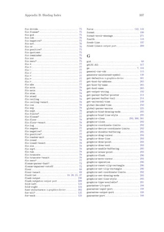 Appendix B: Binding Index                                                                                                                                                   337



fix:divide . . . . . . . . . . . . . . . . . . . . . . . . . . . . . . . . . 75          force . . . . . . . . . . . . . . . . . . . . . . . . . . . . . . . . . 142,       144
fix:fixnum? . . . . . . . . . . . . . . . . . . . . . . . . . . . . . . . . 75           format . . . . . . . . . . . . . . . . . . . . . . . . . . . . . . . . . . . . .   199
fix:gcd . . . . . . . . . . . . . . . . . . . . . . . . . . . . . . . . . . . . . 75     format-error-message. . . . . . . . . . . . . . . . . . . . . .                    271
fix:lsh . . . . . . . . . . . . . . . . . . . . . . . . . . . . . . . . . . . . . 76
                                                                                         fourth . . . . . . . . . . . . . . . . . . . . . . . . . . . . . . . . . . . . .   118
fix:negative? . . . . . . . . . . . . . . . . . . . . . . . . . . . . . . 75
fix:not . . . . . . . . . . . . . . . . . . . . . . . . . . . . . . . . . . . . . 76     fresh-line . . . . . . . . . . . . . . . . . . . . . . . . . . . . . . . .         197
fix:or . . . . . . . . . . . . . . . . . . . . . . . . . . . . . . . . . . . . . . 76    fresh-lineon output port. . . . . . . . . . . . . . . . . . .                      209
fix:positive? . . . . . . . . . . . . . . . . . . . . . . . . . . . . . . 75
fix:quotient . . . . . . . . . . . . . . . . . . . . . . . . . . . . . . . 75
fix:remainder . . . . . . . . . . . . . . . . . . . . . . . . . . . . . . 75             G
fix:xor . . . . . . . . . . . . . . . . . . . . . . . . . . . . . . . . . . . . . 76
fix:zero? . . . . . . . . . . . . . . . . . . . . . . . . . . . . . . . . . . 75         gcd . . . . . . . . . . . . . . . . . . . . . . . . . . . . . . . . . . . . . . . . . 68
flo:* . . . . . . . . . . . . . . . . . . . . . . . . . . . . . . . . . . . . . . . 77   gdi32.dll . . . . . . . . . . . . . . . . . . . . . . . . . . . . . . . . . 317
flo:+ . . . . . . . . . . . . . . . . . . . . . . . . . . . . . . . . . . . . . . . 77   ge . . . . . . . . . . . . . . . . . . . . . . . . . . . . . . . . . . . . . . . 7, 184
flo:- . . . . . . . . . . . . . . . . . . . . . . . . . . . . . . . . . . . . . . . 77
                                                                                         general-car-cdr . . . . . . . . . . . . . . . . . . . . . . . . . . . 115
flo:/ . . . . . . . . . . . . . . . . . . . . . . . . . . . . . . . . . . . . . . . 77
flo:< . . . . . . . . . . . . . . . . . . . . . . . . . . . . . . . . . . . . . . . 77   generate-uninterned-symbol . . . . . . . . . . . . . . . 138
flo:= . . . . . . . . . . . . . . . . . . . . . . . . . . . . . . . . . . . . . . . 77   get-defaulton x-graphics-device . . . . . . . . . . . . 301
flo:> . . . . . . . . . . . . . . . . . . . . . . . . . . . . . . . . . . . . . . . 77   get-host-by-address . . . . . . . . . . . . . . . . . . . . . . . 265
flo:abs . . . . . . . . . . . . . . . . . . . . . . . . . . . . . . . . . . . . . 77     get-host-by-name . . . . . . . . . . . . . . . . . . . . . . . . . . 265
flo:acos. . . . . . . . . . . . . . . . . . . . . . . . . . . . . . . . . . . . 78       get-host-name . . . . . . . . . . . . . . . . . . . . . . . . . . . . . 265
flo:asin. . . . . . . . . . . . . . . . . . . . . . . . . . . . . . . . . . . . 78       get-output-string . . . . . . . . . . . . . . . . . . . . . . . . . 192
flo:atan. . . . . . . . . . . . . . . . . . . . . . . . . . . . . . . . . . . . 78
                                                                                         get-parser-buffer-pointer . . . . . . . . . . . . . . . . 214
flo:atan2 . . . . . . . . . . . . . . . . . . . . . . . . . . . . . . . . . . 78
flo:ceiling . . . . . . . . . . . . . . . . . . . . . . . . . . . . . . . . 78           get-parser-buffer-tail . . . . . . . . . . . . . . . . . . . 214
flo:ceiling->exact . . . . . . . . . . . . . . . . . . . . . . . . . 78                  get-universal-time . . . . . . . . . . . . . . . . . . . . . . . . 249
flo:cos . . . . . . . . . . . . . . . . . . . . . . . . . . . . . . . . . . . . . 78     global-decoded-time . . . . . . . . . . . . . . . . . . . . . . . 250
flo:exp . . . . . . . . . . . . . . . . . . . . . . . . . . . . . . . . . . . . . 78     global-parser-macros. . . . . . . . . . . . . . . . . . . . . . 225
flo:expt. . . . . . . . . . . . . . . . . . . . . . . . . . . . . . . . . . . . 78       graphics-bind-drawing-mode . . . . . . . . . . . . . . . 295
flo:finite? . . . . . . . . . . . . . . . . . . . . . . . . . . . . . . . . 77
                                                                                         graphics-bind-line-style . . . . . . . . . . . . . . . . . 295
flo:flonum? . . . . . . . . . . . . . . . . . . . . . . . . . . . . . . . . 77
flo:floor . . . . . . . . . . . . . . . . . . . . . . . . . . . . . . . . . . 78         graphics-clear . . . . . . . . . . . . . . . . . . . 293, 300, 301
flo:floor->exact . . . . . . . . . . . . . . . . . . . . . . . . . . . 78                graphics-close . . . . . . . . . . . . . . . . . . . . . . . . . . . . 292
flo:log . . . . . . . . . . . . . . . . . . . . . . . . . . . . . . . . . . . . . 78     graphics-coordinate-limits . . . . . . . . . . . . . . . 292
flo:negate . . . . . . . . . . . . . . . . . . . . . . . . . . . . . . . . . 77          graphics-device-coordinate-limits . . . . . . . 292
flo:negative? . . . . . . . . . . . . . . . . . . . . . . . . . . . . . . 77             graphics-disable-buffering . . . . . . . . . . . . . . . 295
flo:positive? . . . . . . . . . . . . . . . . . . . . . . . . . . . . . . 77             graphics-drag-cursor. . . . . . . . . . . . . . . . . . . . . . 294
flo:random-unit . . . . . . . . . . . . . . . . . . . . . . . . . . . . 79
                                                                                         graphics-draw-line . . . . . . . . . . . . . . . . . . . . . . . . 293
flo:round . . . . . . . . . . . . . . . . . . . . . . . . . . . . . . . . . . 78
flo:round->exact . . . . . . . . . . . . . . . . . . . . . . . . . . . 78                graphics-draw-point . . . . . . . . . . . . . . . . . . . . . . . 293
flo:sin . . . . . . . . . . . . . . . . . . . . . . . . . . . . . . . . . . . . . 78     graphics-draw-text . . . . . . . . . . . . . . . . . . . . . . . . 293
flo:sqrt. . . . . . . . . . . . . . . . . . . . . . . . . . . . . . . . . . . . 78       graphics-enable-buffering . . . . . . . . . . . . . . . . 295
flo:tan . . . . . . . . . . . . . . . . . . . . . . . . . . . . . . . . . . . . . 78     graphics-erase-point. . . . . . . . . . . . . . . . . . . . . . 293
flo:truncate . . . . . . . . . . . . . . . . . . . . . . . . . . . . . . . 78            graphics-flush . . . . . . . . . . . . . . . . . . . . . . . . . . . . 296
flo:truncate->exact . . . . . . . . . . . . . . . . . . . . . . . . 78                   graphics-move-cursor. . . . . . . . . . . . . . . . . . . . . . 294
flo:zero? . . . . . . . . . . . . . . . . . . . . . . . . . . . . . . . . . . 77
                                                                                         graphics-operation . . . . . . . . . . . . . . . . . . . . . . . . 296
flonum-parser-fast? . . . . . . . . . . . . . . . . . . . . . . . . 72
flonum-unparser-cutoff . . . . . . . . . . . . . . . . . . . . 72                        graphics-reset-clip-rectangle . . . . . . . . . . . . 296
floor . . . . . . . . . . . . . . . . . . . . . . . . . . . . . . . . . . . . . . . 68   graphics-set-clip-rectangle . . . . . . . . . . . . . . 296
floor->exact . . . . . . . . . . . . . . . . . . . . . . . . . . . . . . . 69            graphics-set-coordinate-limits . . . . . . . . . . . 292
fluid-let . . . . . . . . . . . . . . . . . . . . . . . . 18, 20, 21, 27                 graphics-set-drawing-mode . . . . . . . . . . . . . . . . 295
flush-output . . . . . . . . . . . . . . . . . . . . . . . . . . . . . . 198             graphics-set-line-style . . . . . . . . . . . . . . . . . . 295
flush-outputon output port . . . . . . . . . . . . . . . . 209                           graphics-type-available? . . . . . . . . . . . . . . . . . 291
fold-left . . . . . . . . . . . . . . . . . . . . . . . . . . . . . . . . . 124
                                                                                         guarantee-i/o-port . . . . . . . . . . . . . . . . . . . . . . . . 188
fold-right . . . . . . . . . . . . . . . . . . . . . . . . . . . . . . . . 124
font-structureon x-graphics-device . . . . . . . . . 302                                 guarantee-input-port. . . . . . . . . . . . . . . . . . . . . . 188
for-all? . . . . . . . . . . . . . . . . . . . . . . . . . . . . . . . . . . 125         guarantee-output-port . . . . . . . . . . . . . . . . . . . . 188
for-each . . . . . . . . . . . . . . . . . . . . . . . . . . . . . . . . . . 123         guarantee-port . . . . . . . . . . . . . . . . . . . . . . . . . . . . 188
 