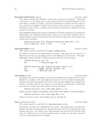 32                                                           MIT/GNU Scheme Reference



keyword-constructor [name]                                                 structure option
     This option controls the deﬁnition of keyword constructor procedures. A keyword
     constructor is a procedure that accepts arguments that are alternating slot names
     and values. If name is omitted, a keyword constructor is deﬁned, and the name of
     the constructor is "make-" followed by the name of the structure (e.g. ‘make-foo’).
     Otherwise, name must be a symbol, and a keyword constructor is deﬁned with this
     symbol as its name.
     If the keyword-constructor option is speciﬁed, the default constructor is not deﬁned.
     Additionally, the keyword-constructor option may be speciﬁed multiple times to
     deﬁne multiple keyword constructors; this is usually not done since such constructors
     would all be equivalent.
            (define-structure (foo (keyword-constructor make-bar)) a b)
            (foo-a (make-bar ’b 20 ’a 19))                ⇒ 19

type-descriptor name                                                          structure option
     This option cannot be used with the type or named options.
     By default, structures are implemented as records. The name of the structure is
     deﬁned to hold the type descriptor of the record deﬁned by the structure. The type-
     descriptor option speciﬁes a diﬀerent name to hold the type descriptor.
          (define-structure foo a b)
          foo                 ⇒ #[record-type 18]

           (define-structure (bar (type-descriptor <bar>)) a b)
           bar              error Unbound variable: bar
           <bar>         ⇒ #[record-type 19]

conc-name [name]                                                               structure option
     By default, the preﬁx for naming accessors and modiﬁers is the name of the structure
     followed by a hyphen. The conc-name option can be used to specify an alternative.
     If name is not given, the preﬁx is the name of the structure followed by a hyphen (the
     default). If name is #f, the slot names are used directly, without preﬁx. Otherwise,
     name must a symbol, and that symbol is used as the preﬁx.
           (define-structure (foo (conc-name moby/)) a b)
     deﬁnes accessors moby/a and moby/b, and modiﬁers set-moby/a! and set-moby/b!.
          (define-structure (foo (conc-name #f)) a b)
     deﬁnes accessors a and b, and modiﬁers set-a! and set-b!.

type representation-type                                                      structure option
     This option cannot be used with the type-descriptor option.
     By default, structures are implemented as records. The type option overrides this
     default, allowing the programmer to specify that the structure be implemented using
     another data type. The option value representation-type speciﬁes the alternate data
     type; it is allowed to be one of the symbols vector or list, and the data type used
     is the one corresponding to the symbol.
 
