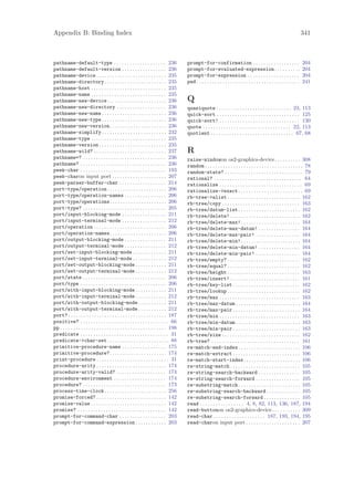 Appendix B: Binding Index                                                                                                                                                        341



pathname-default-type . . . . . . . . . . . . . . . . . . . . 236                          prompt-for-confirmation . . . . . . . . . . . . . . . . . .                           204
pathname-default-version . . . . . . . . . . . . . . . . . 236                             prompt-for-evaluated-expression . . . . . . . . . .                                   204
pathname-device . . . . . . . . . . . . . . . . . . . . . . . . . . . 235                  prompt-for-expression . . . . . . . . . . . . . . . . . . . .                         204
pathname-directory . . . . . . . . . . . . . . . . . . . . . . . . 235                     pwd . . . . . . . . . . . . . . . . . . . . . . . . . . . . . . . . . . . . . . . .   241
pathname-host . . . . . . . . . . . . . . . . . . . . . . . . . . . . . 235
pathname-name . . . . . . . . . . . . . . . . . . . . . . . . . . . . . 235
pathname-new-device . . . . . . . . . . . . . . . . . . . . . . . 236                      Q
pathname-new-directory . . . . . . . . . . . . . . . . . . . 236                           quasiquote . . . . . . . . . . . . . . . . . . . . . . . . . . . . . 23, 113
pathname-new-name . . . . . . . . . . . . . . . . . . . . . . . . . 236                    quick-sort . . . . . . . . . . . . . . . . . . . . . . . . . . . . . . . . 125
pathname-new-type . . . . . . . . . . . . . . . . . . . . . . . . . 236                    quick-sort! . . . . . . . . . . . . . . . . . . . . . . . . . . . . . . . 130
pathname-new-version. . . . . . . . . . . . . . . . . . . . . . 236                        quote . . . . . . . . . . . . . . . . . . . . . . . . . . . . . . . . . . 22, 113
pathname-simplify . . . . . . . . . . . . . . . . . . . . . . . . . 232                    quotient . . . . . . . . . . . . . . . . . . . . . . . . . . . . . . . . 67, 68
pathname-type . . . . . . . . . . . . . . . . . . . . . . . . . . . . . 235
pathname-version . . . . . . . . . . . . . . . . . . . . . . . . . . 235
pathname-wild? . . . . . . . . . . . . . . . . . . . . . . . . . . . . 237                 R
pathname=? . . . . . . . . . . . . . . . . . . . . . . . . . . . . . . . . 236             raise-windowon os2-graphics-device. . . . . . . . . . 308
pathname? . . . . . . . . . . . . . . . . . . . . . . . . . . . . . . . . . 236            random . . . . . . . . . . . . . . . . . . . . . . . . . . . . . . . . . . . . . . 78
peek-char . . . . . . . . . . . . . . . . . . . . . . . . . . . . . . . . . 193            random-state? . . . . . . . . . . . . . . . . . . . . . . . . . . . . . . 79
peek-charon input port . . . . . . . . . . . . . . . . . . . . . 207                       rational? . . . . . . . . . . . . . . . . . . . . . . . . . . . . . . . . . . 64
peek-parser-buffer-char . . . . . . . . . . . . . . . . . . 214                            rationalize . . . . . . . . . . . . . . . . . . . . . . . . . . . . . . . . 69
port-type/operation . . . . . . . . . . . . . . . . . . . . . . . 206                      rationalize->exact . . . . . . . . . . . . . . . . . . . . . . . . . 69
port-type/operation-names . . . . . . . . . . . . . . . . 206                              rb-tree->alist . . . . . . . . . . . . . . . . . . . . . . . . . . . . 162
port-type/operations. . . . . . . . . . . . . . . . . . . . . . 206                        rb-tree/copy . . . . . . . . . . . . . . . . . . . . . . . . . . . . . . 163
port-type? . . . . . . . . . . . . . . . . . . . . . . . . . . . . . . . . 205             rb-tree/datum-list . . . . . . . . . . . . . . . . . . . . . . . . 162
port/input-blocking-mode . . . . . . . . . . . . . . . . . 211                             rb-tree/delete! . . . . . . . . . . . . . . . . . . . . . . . . . . . 162
port/input-terminal-mode . . . . . . . . . . . . . . . . . 212                             rb-tree/delete-max! . . . . . . . . . . . . . . . . . . . . . . . 164
port/operation . . . . . . . . . . . . . . . . . . . . . . . . . . . . 206                 rb-tree/delete-max-datum! . . . . . . . . . . . . . . . . 164
port/operation-names. . . . . . . . . . . . . . . . . . . . . . 206                        rb-tree/delete-max-pair! . . . . . . . . . . . . . . . . . 164
port/output-blocking-mode . . . . . . . . . . . . . . . . 211                              rb-tree/delete-min! . . . . . . . . . . . . . . . . . . . . . . . 164
port/output-terminal-mode . . . . . . . . . . . . . . . . 212                              rb-tree/delete-min-datum! . . . . . . . . . . . . . . . . 164
port/set-input-blocking-mode . . . . . . . . . . . . . 211                                 rb-tree/delete-min-pair! . . . . . . . . . . . . . . . . . 164
port/set-input-terminal-mode . . . . . . . . . . . . . 212                                 rb-tree/empty? . . . . . . . . . . . . . . . . . . . . . . . . . . . . 162
port/set-output-blocking-mode . . . . . . . . . . . . 211                                  rb-tree/equal? . . . . . . . . . . . . . . . . . . . . . . . . . . . . 162
port/set-output-terminal-mode . . . . . . . . . . . . 212                                  rb-tree/height . . . . . . . . . . . . . . . . . . . . . . . . . . . . 163
port/state . . . . . . . . . . . . . . . . . . . . . . . . . . . . . . . . 206             rb-tree/insert! . . . . . . . . . . . . . . . . . . . . . . . . . . . 161
port/type . . . . . . . . . . . . . . . . . . . . . . . . . . . . . . . . . 206            rb-tree/key-list . . . . . . . . . . . . . . . . . . . . . . . . . . 162
port/with-input-blocking-mode . . . . . . . . . . . . 211                                  rb-tree/lookup . . . . . . . . . . . . . . . . . . . . . . . . . . . . 162
port/with-input-terminal-mode . . . . . . . . . . . . 212                                  rb-tree/max . . . . . . . . . . . . . . . . . . . . . . . . . . . . . . . 163
port/with-output-blocking-mode . . . . . . . . . . . 211                                   rb-tree/max-datum . . . . . . . . . . . . . . . . . . . . . . . . . 164
port/with-output-terminal-mode . . . . . . . . . . . 212                                   rb-tree/max-pair . . . . . . . . . . . . . . . . . . . . . . . . . . 164
port? . . . . . . . . . . . . . . . . . . . . . . . . . . . . . . . . . . . . . . 187      rb-tree/min . . . . . . . . . . . . . . . . . . . . . . . . . . . . . . . 163
positive? . . . . . . . . . . . . . . . . . . . . . . . . . . . . . . . . . . 66           rb-tree/min-datum . . . . . . . . . . . . . . . . . . . . . . . . . 163
pp . . . . . . . . . . . . . . . . . . . . . . . . . . . . . . . . . . . . . . . . . 198   rb-tree/min-pair . . . . . . . . . . . . . . . . . . . . . . . . . . 163
predicate . . . . . . . . . . . . . . . . . . . . . . . . . . . . . . . . . . 31           rb-tree/size . . . . . . . . . . . . . . . . . . . . . . . . . . . . . . 162
predicate->char-set . . . . . . . . . . . . . . . . . . . . . . . . 88                     rb-tree? . . . . . . . . . . . . . . . . . . . . . . . . . . . . . . . . . . 161
primitive-procedure-name . . . . . . . . . . . . . . . . . 175                             re-match-end-index . . . . . . . . . . . . . . . . . . . . . . . . 106
primitive-procedure?. . . . . . . . . . . . . . . . . . . . . . 174                        re-match-extract . . . . . . . . . . . . . . . . . . . . . . . . . . 106
print-procedure . . . . . . . . . . . . . . . . . . . . . . . . . . . . 31                 re-match-start-index. . . . . . . . . . . . . . . . . . . . . . 106
procedure-arity . . . . . . . . . . . . . . . . . . . . . . . . . . . 174                  re-string-match . . . . . . . . . . . . . . . . . . . . . . . . . . . 105
procedure-arity-valid? . . . . . . . . . . . . . . . . . . . 174                           re-string-search-backward . . . . . . . . . . . . . . . . 105
procedure-environment . . . . . . . . . . . . . . . . . . . . 174                          re-string-search-forward . . . . . . . . . . . . . . . . . 105
procedure? . . . . . . . . . . . . . . . . . . . . . . . . . . . . . . . . 173             re-substring-match . . . . . . . . . . . . . . . . . . . . . . . . 105
process-time-clock . . . . . . . . . . . . . . . . . . . . . . . . 256                     re-substring-search-backward . . . . . . . . . . . . . 105
promise-forced? . . . . . . . . . . . . . . . . . . . . . . . . . . . 142                  re-substring-search-forward . . . . . . . . . . . . . . 105
promise-value . . . . . . . . . . . . . . . . . . . . . . . . . . . . . 142                read . . . . . . . . . . . . . . . . . 4, 8, 82, 113, 136, 187, 194
promise? . . . . . . . . . . . . . . . . . . . . . . . . . . . . . . . . . . 142           read-buttonon os2-graphics-device . . . . . . . . . . . 309
prompt-for-command-char . . . . . . . . . . . . . . . . . . 203                            read-char . . . . . . . . . . . . . . . . . . . . 187, 193, 194, 195
prompt-for-command-expression . . . . . . . . . . . . 203                                  read-charon input port . . . . . . . . . . . . . . . . . . . . . 207
 