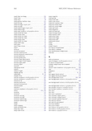 342                                                                                                                 MIT/GNU Scheme Reference



read-char-no-hang . . . . . . . . . . . . . . . . . . . . . . . . . 194                  rexp-compile . . . . . . . . . . . . . . . . . . . . . . . . . . . . . . 107
read-line . . . . . . . . . . . . . . . . . . . . . . . . . . . . . . . . . 195          rexp-group . . . . . . . . . . . . . . . . . . . . . . . . . . . . . . . . 108
read-only . . . . . . . . . . . . . . . . . . . . . . . . . . . . . . . . . . 30         rexp-line-end . . . . . . . . . . . . . . . . . . . . . . . . . . . . . 107
read-parser-buffer-char . . . . . . . . . . . . . . . . . . 214                          rexp-line-start . . . . . . . . . . . . . . . . . . . . . . . . . . . 107
read-string . . . . . . . . . . . . . . . . . . . . . . . . . . . . . . . 194            rexp-not-syntax-char. . . . . . . . . . . . . . . . . . . . . . 108
read-stringon input port . . . . . . . . . . . . . . . . . . . 207                       rexp-not-word-char . . . . . . . . . . . . . . . . . . . . . . . . 108
read-string! . . . . . . . . . . . . . . . . . . . . . . . . . . . . . . 195             rexp-not-word-edge . . . . . . . . . . . . . . . . . . . . . . . . 107
read-substringon input port . . . . . . . . . . . . . . . 207                            rexp-optional . . . . . . . . . . . . . . . . . . . . . . . . . . . . . 109
read-substring! . . . . . . . . . . . . . . . . . . . . . . . . . . . 195                rexp-sequence . . . . . . . . . . . . . . . . . . . . . . . . . . . . . 108
read-user-eventon os2-graphics-device . . . . . . 309                                    rexp-string-end . . . . . . . . . . . . . . . . . . . . . . . . . . . 107
read-utf16-be-char . . . . . . . . . . . . . . . . . . . . . . . . . 91                  rexp-string-start . . . . . . . . . . . . . . . . . . . . . . . . . 107
read-utf16-char . . . . . . . . . . . . . . . . . . . . . . . . . . . . 91               rexp-syntax-char . . . . . . . . . . . . . . . . . . . . . . . . . . 108
read-utf16-le-char . . . . . . . . . . . . . . . . . . . . . . . . . 91                  rexp-word-char . . . . . . . . . . . . . . . . . . . . . . . . . . . . 107
read-utf32-be-char . . . . . . . . . . . . . . . . . . . . . . . . . 91                  rexp-word-edge . . . . . . . . . . . . . . . . . . . . . . . . . . . . 107
read-utf32-char . . . . . . . . . . . . . . . . . . . . . . . . . . . . 91               rexp-word-end . . . . . . . . . . . . . . . . . . . . . . . . . . . . . 107
read-utf32-le-char . . . . . . . . . . . . . . . . . . . . . . . . . 91                  rexp-word-start . . . . . . . . . . . . . . . . . . . . . . . . . . . 107
read-utf8-char . . . . . . . . . . . . . . . . . . . . . . . . . . . . . 91              rexp? . . . . . . . . . . . . . . . . . . . . . . . . . . . . . . . . . . . . . . 106
real-part . . . . . . . . . . . . . . . . . . . . . . . . . . . . . . . . . . 71         round . . . . . . . . . . . . . . . . . . . . . . . . . . . . . . . . . . . . . . . 69
real-time-clock . . . . . . . . . . . . . . . . . . . . . . . . . . . 256                round->exact . . . . . . . . . . . . . . . . . . . . . . . . . . . . . . . 69
real? . . . . . . . . . . . . . . . . . . . . . . . . . . . . . . . . . . . . . . . 64   rsc-macro-transformer . . . . . . . . . . . . . . . . . . . . . 42
receive . . . . . . . . . . . . . . . . . . . . . . . . . . . . . . . . . . . . . 51     run-shell-command . . . . . . . . . . . . . . . . . . . . . . . . . 258
record-accessor . . . . . . . . . . . . . . . . . . . . . . . . . . . 140                run-synchronous-subprocess . . . . . . . . . . . . . . . 258
record-constructor . . . . . . . . . . . . . . . . . . . . . . . . 140                   runtime . . . . . . . . . . . . . . . . . . . . . . . . . . . . . . . . . . . . 257
record-keyword-constructor . . . . . . . . . . . . . . . 140
record-modifier . . . . . . . . . . . . . . . . . . . . . . . . . . . 141
record-predicate . . . . . . . . . . . . . . . . . . . . . . . . . . 140                 S
record-type-descriptor . . . . . . . . . . . . . . . . . . . 141                         safe-accessors . . . . . . . . . . . . . . . . . . . . . . . . . . . . . 33
record-type-field-names . . . . . . . . . . . . . . . . . . 141                          save-bitmapon win32-graphics-device . . . . . . . . 304
record-type-name . . . . . . . . . . . . . . . . . . . . . . . . . . 141                 sc-macro-transformer . . . . . . . . . . . . . . . . . . . . . . . 41
record-type? . . . . . . . . . . . . . . . . . . . . . . . . . . . . . . 141             scheme-subprocess-environment . . . . . . . . . . . . 261
record? . . . . . . . . . . . . . . . . . . . . . . . . . . . . . . . . . . . . 141      second . . . . . . . . . . . . . . . . . . . . . . . . . . . . . . . . . . . . . 118
redisplay-hook . . . . . . . . . . . . . . . . . . . . . . . . . . . . 261               select-user-eventson os2-graphics-device . . . 309
reduce . . . . . . . . . . . . . . . . . . . . . . . . . . . . . . . . . . . . . 123     seq . . . . . . . . . . . . . . . . . . . . . . . . . . . . . . . . . . . 219, 222
reduce-right . . . . . . . . . . . . . . . . . . . . . . . . . . . . . . 124             sequence. . . . . . . . . . . . . . . . . . . . . . . . . . . . . . . . . . . . 27
regexp-group . . . . . . . . . . . . . . . . . . . . . . . . . . . . . . 106             set! . . . . . . . . . . . . . . . . . . . . . . . . . . . . . . . . . . . . 21, 22
remainder . . . . . . . . . . . . . . . . . . . . . . . . . . . . . . . 67, 68           set-apply-hook-extra! . . . . . . . . . . . . . . . . . . . . 178
rename-file . . . . . . . . . . . . . . . . . . . . . . . . . . . . . . . 242            set-apply-hook-procedure! . . . . . . . . . . . . . . . . 178
resize-windowon win32-graphics-device . . . . . . 305                                    set-background-color . . . . . . . . . . . . . . . . . 303, 306
resize-windowon x-graphics-device . . . . . . . . . . 301                                set-background-coloron os2-graphics-device
resource-id . . . . . . . . . . . . . . . . . . . . . . . . . . . . . . . 316                 . . . . . . . . . . . . . . . . . . . . . . . . . . . . . . . . . . . . . . . 306
restart/effector . . . . . . . . . . . . . . . . . . . . . . . . . . 278                 set-background-coloron win32-graphics-device
restart/interactor . . . . . . . . . . . . . . . . . . . . . . . . 278                        . . . . . . . . . . . . . . . . . . . . . . . . . . . . . . . . . . . . . . . 303
restart/name . . . . . . . . . . . . . . . . . . . . . . . . . . . . . . 278             set-background-coloron x-graphics-device . . . 300
restart? . . . . . . . . . . . . . . . . . . . . . . . . . . . . . . . . . . 278         set-border-coloron x-graphics-device . . . . . . . 300
restore-windowon os2-graphics-device . . . . . . . 308                                   set-border-widthon x-graphics-device . . . . . . . 301
retry . . . . . . . . . . . . . . . . . . . . . . . . . . . . . . . . . 273, 276         set-car! . . . . . . . . . . . . . . . . . . . . . . . . . . . . . . . . . . 114
reverse . . . . . . . . . . . . . . . . . . . . . . . . . . . . . . . . . . . . 125      set-cdr! . . . . . . . . . . . . . . . . . . . . . . . . . . . . . . 113, 115
reverse! . . . . . . . . . . . . . . . . . . . . . . . . . . . . . . . . . . 125         set-cell-contents! . . . . . . . . . . . . . . . . . . . . . . . . 139
reverse-string . . . . . . . . . . . . . . . . . . . . . . . . . . . . 110               set-current-input-port! . . . . . . . . . . . . . . . . . . 189
reverse-string! . . . . . . . . . . . . . . . . . . . . . . . . . . . 110                set-current-output-port! . . . . . . . . . . . . . . . . . 189
reverse-substring . . . . . . . . . . . . . . . . . . . . . . . . . 110                  set-current-parser-macros! . . . . . . . . . . . . . . . 225
reverse-substring! . . . . . . . . . . . . . . . . . . . . . . . . 110                   set-entity-extra! . . . . . . . . . . . . . . . . . . . . . . . . . 179
rexp* . . . . . . . . . . . . . . . . . . . . . . . . . . . . . . . . . . . . . . 108    set-entity-procedure! . . . . . . . . . . . . . . . . . . . . 179
rexp+ . . . . . . . . . . . . . . . . . . . . . . . . . . . . . . . . . . . . . . 108    set-file-modes! . . . . . . . . . . . . . . . . . . . . . . . . . . . 245
rexp->regexp . . . . . . . . . . . . . . . . . . . . . . . . . . . . . . 107             set-file-times! . . . . . . . . . . . . . . . . . . . . . . . . . . . 246
rexp-alternatives . . . . . . . . . . . . . . . . . . . . . . . . . 108                  set-fonton os2-graphics-device . . . . . . . . . . . . . . 311
rexp-any-char . . . . . . . . . . . . . . . . . . . . . . . . . . . . . 107              set-fonton win32-graphics-device . . . . . . . . . . . 305
rexp-case-fold . . . . . . . . . . . . . . . . . . . . . . . . . . . . 109               set-fonton x-graphics-device . . . . . . . . . . . . . . . . 301
 
