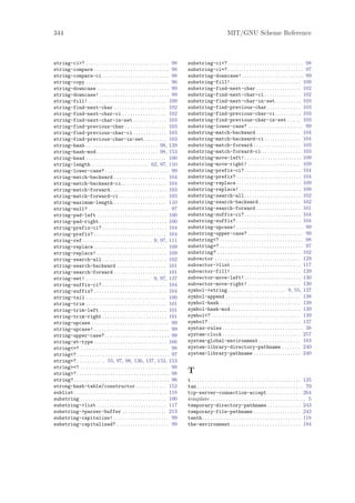 344                                                                                                                MIT/GNU Scheme Reference



string-ci>? . . . . . . . . . . . . . . . . . . . . . . . . . . . . . . . . 98         substring-ci<? . . . . . . . . . . . . . . . . . . . . . . . . . . . . . 98
string-compare . . . . . . . . . . . . . . . . . . . . . . . . . . . . . 98            substring-ci=? . . . . . . . . . . . . . . . . . . . . . . . . . . . . . 97
string-compare-ci . . . . . . . . . . . . . . . . . . . . . . . . . . 98               substring-downcase! . . . . . . . . . . . . . . . . . . . . . . . . 99
string-copy . . . . . . . . . . . . . . . . . . . . . . . . . . . . . . . . 96         substring-fill! . . . . . . . . . . . . . . . . . . . . . . . . . . . 109
string-downcase . . . . . . . . . . . . . . . . . . . . . . . . . . . . 99             substring-find-next-char . . . . . . . . . . . . . . . . . 102
string-downcase! . . . . . . . . . . . . . . . . . . . . . . . . . . . 99              substring-find-next-char-ci . . . . . . . . . . . . . . 102
string-fill! . . . . . . . . . . . . . . . . . . . . . . . . . . . . . . 109           substring-find-next-char-in-set . . . . . . . . . . 103
string-find-next-char . . . . . . . . . . . . . . . . . . . . 102                      substring-find-previous-char . . . . . . . . . . . . . 103
string-find-next-char-ci . . . . . . . . . . . . . . . . . 102                         substring-find-