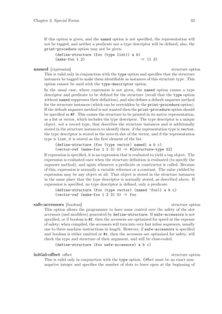 Chapter 2: Special Forms                                                                     33



     If this option is given, and the named option is not speciﬁed, the representation will
     not be tagged, and neither a predicate nor a type descriptor will be deﬁned; also, the
     print-procedure option may not be given.
            (define-structure (foo (type list)) a b)
            (make-foo 1 2)                                  ⇒ (1 2)

named [expression]                                                                 structure option
     This is valid only in conjunction with the type option and speciﬁes that the structure
     instances be tagged to make them identiﬁable as instances of this structure type. This
     option cannot be used with the type-descriptor option.
     In the usual case, where expression is not given, the named option causes a type
     descriptor and predicate to be deﬁned for the structure (recall that the type option
     without named suppresses their deﬁnition), and also deﬁnes a default unparser method
     for the structure instances (which can be overridden by the print-procedure option).
     If the default unparser method is not wanted then the print-procedure option should
     be speciﬁed as #F. This causes the structure to be printed in its native representation,
     as a list or vector, which includes the type descriptor. The type descriptor is a unique
     object, not a record type, that describes the structure instances and is additionally
     stored in the structure instances to identify them: if the representation type is vector,
     the type descriptor is stored in the zero-th slot of the vector, and if the representation
     type is list, it is stored as the ﬁrst element of the list.
            (define-structure (foo (type vector) named) a b c)
            (vector-ref (make-foo 1 2 3) 0) ⇒ #[structure-type 52]
     If expression is speciﬁed, it is an expression that is evaluated to yield a tag object. The
     expression is evaluated once when the structure deﬁnition is evaluated (to specify the
     unparser method), and again whenever a predicate or constructor is called. Because
     of this, expression is normally a variable reference or a constant. The value yielded by
     expression may be any object at all. That object is stored in the structure instances
     in the same place that the type descriptor is normally stored, as described above. If
     expression is speciﬁed, no type descriptor is deﬁned, only a predicate.
            (define-structure (foo (type vector) (named ’foo)) a b c)
            (vector-ref (make-foo 1 2 3) 0) ⇒ foo

safe-accessors [boolean]                                                         structure option
     This option allows the programmer to have some control over the safety of the slot
     accessors (and modiﬁers) generated by define-structure. If safe-accessors is not
     speciﬁed, or if boolean is #f, then the accessors are optimized for speed at the expense
     of safety; when compiled, the accessors will turn into very fast inline sequences, usually
     one to three machine instructions in length. However, if safe-accessors is speciﬁed
     and boolean is either omitted or #t, then the accessors are optimized for safety, will
     check the type and structure of their argument, and will be close-coded.
            (define-structure (foo safe-accessors) a b c)

initial-oﬀset oﬀset                                                        structure option
     This is valid only in conjunction with the type option. Oﬀset must be an exact non-
     negative integer and speciﬁes the number of slots to leave open at the beginning of
 