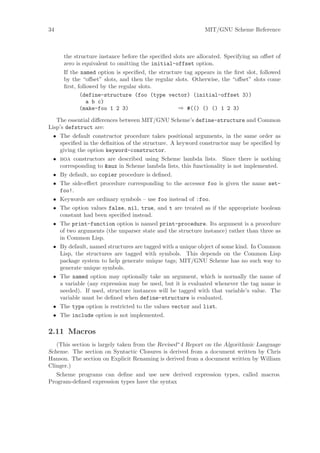 34                                                          MIT/GNU Scheme Reference



     the structure instance before the speciﬁed slots are allocated. Specifying an oﬀset of
     zero is equivalent to omitting the initial-offset option.
     If the named option is speciﬁed, the structure tag appears in the ﬁrst slot, followed
     by the “oﬀset” slots, and then the regular slots. Otherwise, the “oﬀset” slots come
     ﬁrst, followed by the regular slots.
            (define-structure (foo (type vector) (initial-offset 3))
               a b c)
            (make-foo 1 2 3)                      ⇒ #(() () () 1 2 3)

   The essential diﬀerences between MIT/GNU Scheme’s define-structure and Common
Lisp’s defstruct are:
  • The default constructor procedure takes positional arguments, in the same order as
    speciﬁed in the deﬁnition of the structure. A keyword constructor may be speciﬁed by
    giving the option keyword-constructor.
  • boa constructors are described using Scheme lambda lists. Since there is nothing
    corresponding to &aux in Scheme lambda lists, this functionality is not implemented.
  • By default, no copier procedure is deﬁned.
  • The side-eﬀect procedure corresponding to the accessor foo is given the name set-
    foo!.
  • Keywords are ordinary symbols – use foo instead of :foo.
  • The option values false, nil, true, and t are treated as if the appropriate boolean
    constant had been speciﬁed instead.
  • The print-function option is named print-procedure. Its argument is a procedure
    of two arguments (the unparser state and the structure instance) rather than three as
    in Common Lisp.
  • By default, named structures are tagged with a unique object of some kind. In Common
    Lisp, the structures are tagged with symbols. This depends on the Common Lisp
    package system to help generate unique tags; MIT/GNU Scheme has no such way to
    generate unique symbols.
  • The named option may optionally take an argument, which is normally the name of
    a variable (any expression may be used, but it is evaluated whenever the tag name is
    needed). If used, structure instances will be tagged with that variable’s value. The
    variable must be deﬁned when define-structure is evaluated.
  • The type option is restricted to the values vector and list.
  • The include option is not implemented.

2.11 Macros
   (This section is largely taken from the Revised^4 Report on the Algorithmic Language
Scheme. The section on Syntactic Closures is derived from a document written by Chris
Hanson. The section on Explicit Renaming is derived from a document written by William
Clinger.)
   Scheme programs can deﬁne and use new derived expression types, called macros.
Program-deﬁned expression types have the syntax
 