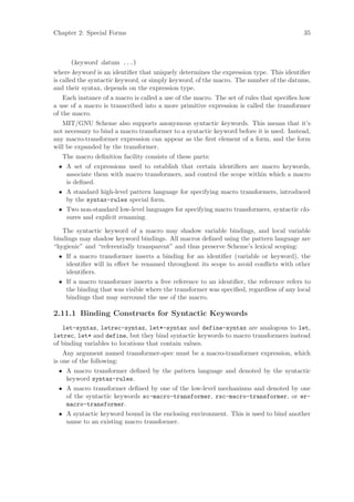 Chapter 2: Special Forms                                                                  35



      (keyword datum ...)
where keyword is an identiﬁer that uniquely determines the expression type. This identiﬁer
is called the syntactic keyword, or simply keyword, of the macro. The number of the datums,
and their syntax, depends on the expression type.
    Each instance of a macro is called a use of the macro. The set of rules that speciﬁes how
a use of a macro is transcribed into a more primitive expression is called the transformer
of the macro.
   MIT/GNU Scheme also supports anonymous syntactic keywords. This means that it’s
not necessary to bind a macro transformer to a syntactic keyword before it is used. Instead,
any macro-transformer expression can appear as the ﬁrst element of a form, and the form
will be expanded by the transformer.
   The macro deﬁnition facility consists of these parts:
 • A set of expressions used to establish that certain identiﬁers are macro keywords,
   associate them with macro transformers, and control the scope within which a macro
   is deﬁned.
 • A standard high-level pattern language for specifying macro transformers, introduced
   by the syntax-rules special form.
 • Two non-standard low-level languages for specifying macro transformers, syntactic clo-
   sures and explicit renaming.

   The syntactic keyword of a macro may shadow variable bindings, and local variable
bindings may shadow keyword bindings. All macros deﬁned using the pattern language are
“hygienic” and “referentially transparent” and thus preserve Scheme’s lexical scoping:
 • If a macro transformer inserts a binding for an identiﬁer (variable or keyword), the
   identiﬁer will in eﬀect be renamed throughout its scope to avoid conﬂicts with other
   identiﬁers.
 • If a macro transformer inserts a free reference to an identiﬁer, the reference refers to
   the binding that was visible where the transformer was speciﬁed, regardless of any local
   bindings that may surround the use of the macro.

2.11.1 Binding Constructs for Syntactic Keywords
   let-syntax, letrec-syntax, let*-syntax and define-syntax are analogous to let,
letrec, let* and define, but they bind syntactic keywords to macro transformers instead
of binding variables to locations that contain values.
    Any argument named transformer-spec must be a macro-transformer expression, which
is one of the following:
 • A macro transformer deﬁned by the pattern language and denoted by the syntactic
   keyword syntax-rules.
 • A macro transformer deﬁned by one of the low-level mechanisms and denoted by one
   of the syntactic keywords sc-macro-transformer, rsc-macro-transformer, or er-
   macro-transformer.
 • A syntactic keyword bound in the enclosing environment. This is used to bind another
   name to an existing macro transformer.
 