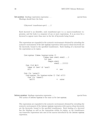 36                                                          MIT/GNU Scheme Reference



let-syntax bindings expression expression . . .                                 special form
     Bindings should have the form


           ((keyword transformer-spec) ...)


     Each keyword is an identiﬁer, each transformer-spec is a a macro-transformer ex-
     pression, and the body is a sequence of one or more expressions. It is an error for a
     keyword to appear more than once in the list of keywords being bound.


     The expressions are expanded in the syntactic environment obtained by extending the
     syntactic environment of the let-syntax expression with macros whose keywords are
     the keywords, bound to the speciﬁed transformers. Each binding of a keyword has
     the expressions as its region.


           (let-syntax ((when (syntax-rules ()
                                ((when test stmt1 stmt2 ...)
                                 (if test
                                     (begin stmt1
                                            stmt2 ...))))))
             (let ((if #t))
               (when if (set! if ’now))
               if))                            ⇒ now

           (let ((x ’outer))
             (let-syntax ((m (syntax-rules () ((m) x))))
               (let ((x ’inner))
                 (m))))                       ⇒ outer




letrec-syntax bindings expression expression . . .                              special form
     The syntax of letrec-syntax is the same as for let-syntax.


     The expressions are expanded in the syntactic environment obtained by extending the
     syntactic environment of the letrec-syntax expression with macros whose keywords
     are the keywords, bound to the speciﬁed transformers. Each binding of a keyword
     has the bindings as well as the expressions within its region, so the transformers
     can transcribe expressions into uses of the macros introduced by the letrec-syntax
     expression.
 