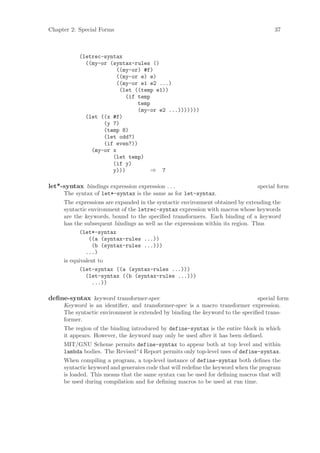 Chapter 2: Special Forms                                                             37



           (letrec-syntax
             ((my-or (syntax-rules ()
                        ((my-or) #f)
                        ((my-or e) e)
                        ((my-or e1 e2 ...)
                         (let ((temp e1))
                           (if temp
                               temp
                               (my-or e2 ...)))))))
             (let ((x #f)
                   (y 7)
                   (temp 8)
                   (let odd?)
                   (if even?))
               (my-or x
                      (let temp)
                      (if y)
                      y)))          ⇒ 7

let*-syntax bindings expression expression . . .                               special form
     The syntax of let*-syntax is the same as for let-syntax.
     The expressions are expanded in the syntactic environment obtained by extending the
     syntactic environment of the letrec-syntax expression with macros whose keywords
     are the keywords, bound to the speciﬁed transformers. Each binding of a keyword
     has the subsequent bindings as well as the expressions within its region. Thus
           (let*-syntax
               ((a (syntax-rules ...))
                (b (syntax-rules ...)))
              ...)
     is equivalent to
           (let-syntax ((a (syntax-rules ...)))
              (let-syntax ((b (syntax-rules ...)))
                ...))

deﬁne-syntax keyword transformer-spec                                          special form
     Keyword is an identiﬁer, and transformer-spec is a macro transformer expression.
     The syntactic environment is extended by binding the keyword to the speciﬁed trans-
     former.
     The region of the binding introduced by define-syntax is the entire block in which
     it appears. However, the keyword may only be used after it has been deﬁned.
     MIT/GNU Scheme permits define-syntax to appear both at top level and within
     lambda bodies. The Revised^4 Report permits only top-level uses of define-syntax.
     When compiling a program, a top-level instance of define-syntax both deﬁnes the
     syntactic keyword and generates code that will redeﬁne the keyword when the program
     is loaded. This means that the same syntax can be used for deﬁning macros that will
     be used during compilation and for deﬁning macros to be used at run time.
 