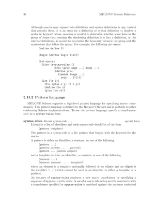 38                                                           MIT/GNU Scheme Reference



      Although macros may expand into deﬁnitions and syntax deﬁnitions in any context
      that permits them, it is an error for a deﬁnition or syntax deﬁnition to shadow a
      syntactic keyword whose meaning is needed to determine whether some form in the
      group of forms that contains the shadowing deﬁnition is in fact a deﬁnition, or, for
      internal deﬁnitions, is needed to determine the boundary between the group and the
      expressions that follow the group. For example, the following are errors:
            (define define 3)

            (begin (define begin list))

            (let-syntax
              ((foo (syntax-rules ()
                      ((foo (proc args ...) body ...)
                       (define proc
                         (lambda (args ...)
                           body ...))))))
              (let ((x 3))
                (foo (plus x y) (+ x y))
                (define foo x)
                (plus foo x)))

2.11.2 Pattern Language
   MIT/GNU Scheme supports a high-level pattern language for specifying macro trans-
formers. This pattern language is deﬁned by the Revised^4 Report and is portable to other
conforming Scheme implementations. To use the pattern language, specify a transformer-
spec as a syntax-rules form:

syntax-rules literals syntax-rule . . .                                           special form
      Literals is a list of identiﬁers and each syntax-rule should be of the form
            (pattern template)
      The pattern in a syntax-rule is a list pattern that begins with the keyword for the
      macro.
      A pattern is either an identiﬁer, a constant, or one of the following
            (pattern ...)
            (pattern pattern ... . pattern)
            (pattern ... pattern ellipsis)
      and a template is either an identiﬁer, a constant, or one of the following
            (element ...)
            (element element ... . template)
      where an element is a template optionally followed by an ellipsis and an ellipsis is
      the identiﬁer ‘...’ (which cannot be used as an identiﬁer in either a template or a
      pattern).
      An instance of syntax-rules produces a new macro transformer by specifying a
      sequence of hygienic rewrite rules. A use of a macro whose keyword is associated with
      a transformer speciﬁed by syntax-rules is matched against the patterns contained
 