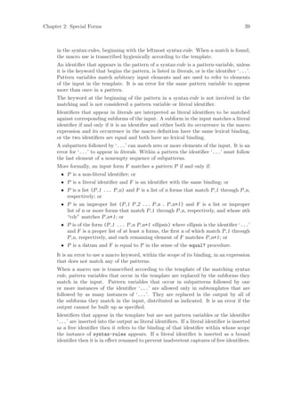 Chapter 2: Special Forms                                                                      39



     in the syntax-rules, beginning with the leftmost syntax-rule. When a match is found,
     the macro use is transcribed hygienically according to the template.
     An identiﬁer that appears in the pattern of a syntax-rule is a pattern-variable, unless
     it is the keyword that begins the pattern, is listed in literals, or is the identiﬁer ‘...’.
     Pattern variables match arbitrary input elements and are used to refer to elements
     of the input in the template. It is an error for the same pattern variable to appear
     more than once in a pattern.
     The keyword at the beginning of the pattern in a syntax-rule is not involved in the
     matching and is not considered a pattern variable or literal identiﬁer.
     Identiﬁers that appear in literals are interpreted as literal identiﬁers to be matched
     against corresponding subforms of the input. A subform in the input matches a literal
     identiﬁer if and only if it is an identiﬁer and either both its occurrence in the macro
     expression and its occurrence in the macro deﬁnition have the same lexical binding,
     or the two identiﬁers are equal and both have no lexical binding.
     A subpattern followed by ‘...’ can match zero or more elements of the input. It is an
     error for ‘...’ to appear in literals. Within a pattern the identiﬁer ‘...’ must follow
     the last element of a nonempty sequence of subpatterns.
     More formally, an input form F matches a pattern P if and only if:
       • P is a non-literal identiﬁer; or
       • P is a literal identiﬁer and F is an identiﬁer with the same binding; or
       • P is a list (P 1 ... P n) and F is a list of n forms that match P 1 through P n,
         respectively; or
       • P is an improper list (P 1 P 2 ... P n . P n+1) and F is a list or improper
         list of n or more forms that match P 1 through P n, respectively, and whose nth
         “cdr” matches P n+1; or
       • P is of the form (P 1 ... P n P n+1 ellipsis) where ellipsis is the identiﬁer ‘...’
         and F is a proper list of at least n forms, the ﬁrst n of which match P 1 through
         P n, respectively, and each remaining element of F matches P n+1; or
       • P is a datum and F is equal to P in the sense of the equal? procedure.
     It is an error to use a macro keyword, within the scope of its binding, in an expression
     that does not match any of the patterns.
     When a macro use is transcribed according to the template of the matching syntax
     rule, pattern variables that occur in the template are replaced by the subforms they
     match in the input. Pattern variables that occur in subpatterns followed by one
     or more instances of the identiﬁer ‘...’ are allowed only in subtemplates that are
     followed by as many instances of ‘...’. They are replaced in the output by all of
     the subforms they match in the input, distributed as indicated. It is an error if the
     output cannot be built up as speciﬁed.
     Identiﬁers that appear in the template but are not pattern variables or the identiﬁer
     ‘...’ are inserted into the output as literal identiﬁers. If a literal identiﬁer is inserted
     as a free identiﬁer then it refers to the binding of that identiﬁer within whose scope
     the instance of syntax-rules appears. If a literal identiﬁer is inserted as a bound
     identiﬁer then it is in eﬀect renamed to prevent inadvertent captures of free identiﬁers.
 