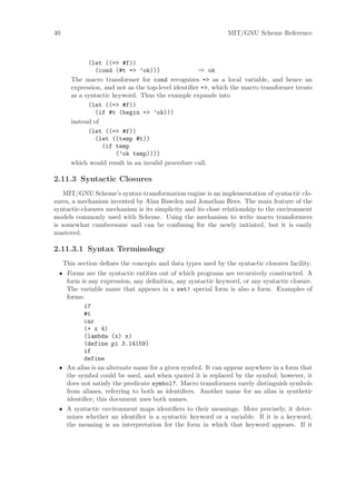 40                                                             MIT/GNU Scheme Reference



             (let ((=> #f))
                (cond (#t => ’ok)))                  ⇒ ok
       The macro transformer for cond recognizes => as a local variable, and hence an
       expression, and not as the top-level identiﬁer =>, which the macro transformer treats
       as a syntactic keyword. Thus the example expands into
             (let ((=> #f))
                (if #t (begin => ’ok)))
       instead of
             (let ((=> #f))
                (let ((temp #t))
                  (if temp
                       (’ok temp))))
       which would result in an invalid procedure call.

2.11.3 Syntactic Closures
    MIT/GNU Scheme’s syntax-transformation engine is an implementation of syntactic clo-
sures, a mechanism invented by Alan Bawden and Jonathan Rees. The main feature of the
syntactic-closures mechanism is its simplicity and its close relationship to the environment
models commonly used with Scheme. Using the mechanism to write macro transformers
is somewhat cumbersome and can be confusing for the newly initiated, but it is easily
mastered.

2.11.3.1 Syntax Terminology
     This section deﬁnes the concepts and data types used by the syntactic closures facility.
 • Forms are the syntactic entities out of which programs are recursively constructed. A
   form is any expression, any deﬁnition, any syntactic keyword, or any syntactic closure.
   The variable name that appears in a set! special form is also a form. Examples of
   forms:
         17
         #t
         car
         (+ x 4)
         (lambda (x) x)
         (define pi 3.14159)
         if
         define
 • An alias is an alternate name for a given symbol. It can appear anywhere in a form that
   the symbol could be used, and when quoted it is replaced by the symbol; however, it
   does not satisfy the predicate symbol?. Macro transformers rarely distinguish symbols
   from aliases, referring to both as identiﬁers. Another name for an alias is synthetic
   identiﬁer; this document uses both names.
 • A syntactic environment maps identiﬁers to their meanings. More precisely, it deter-
   mines whether an identiﬁer is a syntactic keyword or a variable. If it is a keyword,
   the meaning is an interpretation for the form in which that keyword appears. If it
 