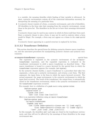 Chapter 2: Special Forms                                                                  41



   is a variable, the meaning identiﬁes which binding of that variable is referenced. In
   short, syntactic environments contain all of the contextual information necessary for
   interpreting the meaning of a particular form.
 • A syntactic closure consists of a form, a syntactic environment, and a list of identiﬁers.
   All identiﬁers in the form take their meaning from the syntactic environment, except
   those in the given list. The identiﬁers in the list are to have their meanings determined
   later.
   A syntactic closure may be used in any context in which its form could have been used.
   Since a syntactic closure is also a form, it may not be used in contexts where a form
   would be illegal. For example, a form may not appear as a clause in the cond special
   form.
   A syntactic closure appearing in a quoted structure is replaced by its form.

2.11.3.2 Transformer Deﬁnition
   This section describes the special forms for deﬁning syntactic-closures macro transform-
ers, and the associated procedures for manipulating syntactic closures and syntactic envi-
ronments.

sc-macro-transformer expression                                                    special form
      The expression is expanded in the syntactic environment of the sc-macro-
      transformer expression, and the expanded expression is evaluated in the
      transformer environment to yield a macro transformer as described below. This
      macro transformer is bound to a macro keyword by the special form in which the
      transformer expression appears (for example, let-syntax).
      In the syntactic closures facility, a macro transformer is a procedure that takes two
      arguments, a form and a syntactic environment, and returns a new form. The ﬁrst
      argument, the input form, is the form in which the macro keyword occurred. The
      second argument, the usage environment, is the syntactic environment in which the
      input form occurred. The result of the transformer, the output form, is automatically
      closed in the transformer environment, which is the syntactic environment in which
      the transformer expression occurred.
      For example, here is a deﬁnition of a push macro using syntax-rules:
            (define-syntax push
               (syntax-rules ()
                 ((push item list)
                  (set! list (cons item list)))))
      Here is an equivalent deﬁnition using sc-macro-transformer:
            (define-syntax push
               (sc-macro-transformer
                (lambda (exp env)
                  (let ((item (make-syntactic-closure env ’() (cadr exp)))
                          (list (make-syntactic-closure env ’() (caddr exp))))
                     ‘(set! ,list (cons ,item ,list))))))
      In this example, the identiﬁers set! and cons are closed in the transformer environ-
      ment, and thus will not be aﬀected by the meanings of those identiﬁers in the usage
      environment env.
 