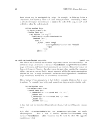 42                                                          MIT/GNU Scheme Reference



     Some macros may be non-hygienic by design. For example, the following deﬁnes a
     loop macro that implicitly binds exit to an escape procedure. The binding of exit
     is intended to capture free references to exit in the body of the loop, so exit must
     be left free when the body is closed:

           (define-syntax loop
             (sc-macro-transformer
              (lambda (exp env)
                (let ((body (cdr exp)))
                  ‘(call-with-current-continuation
                    (lambda (exit)
                      (let f ()
                        ,@(map (lambda (exp)
                                 (make-syntactic-closure env ’(exit)
                                   exp))
                               body)
                        (f))))))))




rsc-macro-transformer expression                                                 special form
     This form is an alternative way to deﬁne a syntactic-closures macro transformer. Its
     syntax and usage are identical to sc-macro-transformer, except that the roles of the
     usage environment and transformer environment are reversed. (Hence rsc stands for
     Reversed Syntactic Closures.) In other words, the procedure speciﬁed by expression
     still accepts two arguments, but its second argument will be the transformer environ-
     ment rather than the usage environment, and the returned expression is closed in the
     usage environment rather than the transformer environment.

     The advantage of this arrangement is that it allows a simpler deﬁnition style in some
     situations. For example, here is the push macro from above, rewritten in this style:

           (define-syntax push
             (rsc-macro-transformer
              (lambda (exp env)
                ‘(,(make-syntactic-closure env ’() ’SET!)
                  ,(caddr exp)
                  (,(make-syntactic-closure env ’() ’CONS)
                   ,(cadr exp)
                   ,(caddr exp))))))

     In this style only the introduced keywords are closed, while everything else remains
     open.

     Note that rsc-macro-transformer and sc-macro-transformer are easily
     interchangeable.    Here is how to emulate rsc-macro-transformer using
     sc-macro-transformer. (This technique can be used to eﬀect the opposite
     emulation as well.)
 
