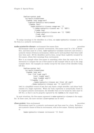 Chapter 2: Special Forms                                                               43



           (define-syntax push
             (sc-macro-transformer
              (lambda (exp usage-env)
                (capture-syntactic-environment
                 (lambda (env)
                   (make-syntactic-closure usage-env ’()
                     ‘(,(make-syntactic-closure env ’() ’SET!)
                       ,(caddr exp)
                       (,(make-syntactic-closure env ’() ’CONS)
                        ,(cadr exp)
                        ,(caddr exp)))))))))

   To assign meanings to the identiﬁers in a form, use make-syntactic-closure to close
the form in a syntactic environment.

make-syntactic-closure environment free-names form                                 procedure
     Environment must be a syntactic environment, free-names must be a list of identi-
     ﬁers, and form must be a form. make-syntactic-closure constructs and returns a
     syntactic closure of form in environment, which can be used anywhere that form could
     have been used. All the identiﬁers used in form, except those explicitly excepted by
     free-names, obtain their meanings from environment.
     Here is an example where free-names is something other than the empty list. It is
     instructive to compare the use of free-names in this example with its use in the loop
     example above: the examples are similar except for the source of the identiﬁer being
     left free.
            (define-syntax let1
                (sc-macro-transformer
                 (lambda (exp env)
                   (let ((id (cadr exp))
                           (init (caddr exp))
                           (exp (cadddr exp)))
                     ‘((lambda (,id)
                           ,(make-syntactic-closure env (list id) exp))
                        ,(make-syntactic-closure env ’() init))))))
     let1 is a simpliﬁed version of let that only binds a single identiﬁer, and whose body
     consists of a single expression. When the body expression is syntactically closed in
     its original syntactic environment, the identiﬁer that is to be bound by let1 must be
     left free, so that it can be properly captured by the lambda in the output form.

    In most situations, the free-names argument to make-syntactic-closure is the empty
list. In those cases, the more succinct close-syntax can be used:

close-syntax form environment                                                      procedure
     Environment must be a syntactic environment and form must be a form. Returns a
     new syntactic closure of form in environment, with no free names. Entirely equivalent
     to
          (make-syntactic-closure environment ’() form)
 