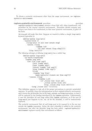 44                                                            MIT/GNU Scheme Reference



   To obtain a syntactic environment other than the usage environment, use capture-
syntactic-environment.

capture-syntactic-environment procedure                                           procedure
     capture-syntactic-environment returns a form that will, when transformed, call
     procedure on the current syntactic environment. Procedure should compute and
     return a new form to be transformed, in that same syntactic environment, in place of
     the form.
     An example will make this clear. Suppose we wanted to deﬁne a simple loop-until
     keyword equivalent to
           (define-syntax loop-until
             (syntax-rules ()
               ((loop-until id init test return step)
                (letrec ((loop
                          (lambda (id)
                            (if test return (loop step)))))
                  (loop init)))))
     The following attempt at deﬁning loop-until has a subtle bug:
           (define-syntax loop-until
             (sc-macro-transformer
              (lambda (exp env)
                (let ((id (cadr exp))
                      (init (caddr exp))
                      (test (cadddr exp))
                      (return (cadddr (cdr exp)))
                      (step (cadddr (cddr exp)))
                      (close
                       (lambda (exp free)
                         (make-syntactic-closure env free exp))))
                  ‘(letrec ((loop
                             (lambda (,id)
                               (if ,(close test (list id))
                                   ,(close return (list id))
                                   (loop ,(close step (list id)))))))
                     (loop ,(close init ’())))))))
     This deﬁnition appears to take all of the proper precautions to prevent unintended
     captures. It carefully closes the subexpressions in their original syntactic environment
     and it leaves the id identiﬁer free in the test, return, and step expressions, so that it
     will be captured by the binding introduced by the lambda expression. Unfortunately
     it uses the identiﬁers if and loop within that lambda expression, so if the user of
     loop-until just happens to use, say, if for the identiﬁer, it will be inadvertently
     captured.
     The syntactic environment that if and loop want to be exposed to is the one just
     outside the lambda expression: before the user’s identiﬁer is added to the syntactic
     environment, but after the identiﬁer loop has been added. capture-syntactic-
     environment captures exactly that environment as follows:
 