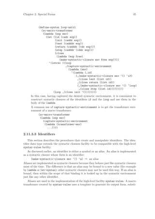 Chapter 2: Special Forms                                                                   45



            (define-syntax loop-until
               (sc-macro-transformer
                (lambda (exp env)
                   (let ((id (cadr exp))
                         (init (caddr exp))
                         (test (cadddr exp))
                         (return (cadddr (cdr exp)))
                         (step (cadddr (cddr exp)))
                         (close
                           (lambda (exp free)
                             (make-syntactic-closure env free exp))))
                     ‘(letrec ((loop
                                  ,(capture-syntactic-environment
                                    (lambda (env)
                                       ‘(lambda (,id)
                                           (,(make-syntactic-closure env ’() ‘if)
                                            ,(close test (list id))
                                            ,(close return (list id))
                                            (,(make-syntactic-closure env ’() ‘loop)
                                             ,(close step (list id)))))))))
                        (loop ,(close init ’())))))))
      In this case, having captured the desired syntactic environment, it is convenient to
      construct syntactic closures of the identiﬁers if and the loop and use them in the
      body of the lambda.
      A common use of capture-syntactic-environment is to get the transformer envi-
      ronment of a macro transformer:
            (sc-macro-transformer
              (lambda (exp env)
                (capture-syntactic-environment
                 (lambda (transformer-env)
                    ...))))

2.11.3.3 Identiﬁers
   This section describes the procedures that create and manipulate identiﬁers. The iden-
tiﬁer data type extends the syntactic closures facility to be compatible with the high-level
syntax-rules facility.
   As discussed earlier, an identiﬁer is either a symbol or an alias. An alias is implemented
as a syntactic closure whose form is an identiﬁer:
       (make-syntactic-closure env ’() ’a) ⇒ an alias
Aliases are implemented as syntactic closures because they behave just like syntactic closures
most of the time. The diﬀerence is that an alias may be bound to a new value (for example
by lambda or let-syntax); other syntactic closures may not be used this way. If an alias is
bound, then within the scope of that binding it is looked up in the syntactic environment
just like any other identiﬁer.
   Aliases are used in the implementation of the high-level facility syntax-rules. A macro
transformer created by syntax-rules uses a template to generate its output form, substi-
 