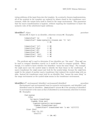 46                                                            MIT/GNU Scheme Reference



tuting subforms of the input form into the template. In a syntactic closures implementation,
all of the symbols in the template are replaced by aliases closed in the transformer envi-
ronment, while the output form itself is closed in the usage environment. This guarantees
that the macro transformation is hygienic, without requiring the transformer to know the
syntactic roles of the substituted input subforms.


identiﬁer? object                                                                    procedure
      Returns #t if object is an identiﬁer, otherwise returns #f. Examples:
            (identifier? ’a)        ⇒ #t
            (identifier? (make-syntactic-closure env ’() ’a))
                                    ⇒ #t

            (identifier?    "a")         ⇒   #f
            (identifier?    #a)         ⇒   #f
            (identifier?    97)          ⇒   #f
            (identifier?    #f)          ⇒   #f
            (identifier?    ’(a))        ⇒   #f
            (identifier?    ’#(a))       ⇒   #f

    The predicate eq? is used to determine if two identifers are “the same”. Thus eq? can
be used to compare identiﬁers exactly as it would be used to compare symbols. Often,
though, it is useful to know whether two identiﬁers “mean the same thing”. For example,
the cond macro uses the symbol else to identify the ﬁnal clause in the conditional. A
macro transformer for cond cannot just look for the symbol else, because the cond form
might be the output of another macro transformer that replaced the symbol else with an
alias. Instead the transformer must look for an identiﬁer that “means the same thing” in
the usage environment as the symbol else means in the transformer environment.


identiﬁer=? environment1 identiﬁer1 environment2 identiﬁer2                           procedure
      Environment1 and environment2 must be syntactic environments, and identiﬁer1 and
      identiﬁer2 must be identiﬁers. identifier=? returns #t if the meaning of identiﬁer1
      in environment1 is the same as that of identiﬁer2 in environment2, otherwise it returns
      #f. Examples:
            (let-syntax
                ((foo
                  (sc-macro-transformer
                   (lambda (form env)
                     (capture-syntactic-environment
                      (lambda (transformer-env)
                        (identifier=? transformer-env ’x env ’x)))))))
              (list (foo)
                    (let ((x 3))
                      (foo))))
                                    ⇒ (#t #f)
 