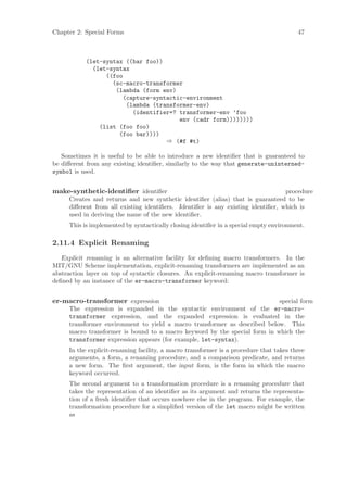 Chapter 2: Special Forms                                                                47



           (let-syntax ((bar foo))
             (let-syntax
                 ((foo
                   (sc-macro-transformer
                    (lambda (form env)
                      (capture-syntactic-environment
                       (lambda (transformer-env)
                         (identifier=? transformer-env ’foo
                                       env (cadr form))))))))
               (list (foo foo)
                     (foo bar))))
                                   ⇒ (#f #t)

   Sometimes it is useful to be able to introduce a new identiﬁer that is guaranteed to
be diﬀerent from any existing identiﬁer, similarly to the way that generate-uninterned-
symbol is used.


make-synthetic-identiﬁer identiﬁer                                                procedure
     Creates and returns and new synthetic identiﬁer (alias) that is guaranteed to be
     diﬀerent from all existing identiﬁers. Identiﬁer is any existing identiﬁer, which is
     used in deriving the name of the new identiﬁer.
     This is implemented by syntactically closing identiﬁer in a special empty environment.

2.11.4 Explicit Renaming
   Explicit renaming is an alternative facility for deﬁning macro transformers. In the
MIT/GNU Scheme implementation, explicit-renaming transformers are implemented as an
abstraction layer on top of syntactic closures. An explicit-renaming macro transformer is
deﬁned by an instance of the er-macro-transformer keyword:


er-macro-transformer expression                                            special form
     The expression is expanded in the syntactic environment of the er-macro-
     transformer expression, and the expanded expression is evaluated in the
     transformer environment to yield a macro transformer as described below. This
     macro transformer is bound to a macro keyword by the special form in which the
     transformer expression appears (for example, let-syntax).
     In the explicit-renaming facility, a macro transformer is a procedure that takes three
     arguments, a form, a renaming procedure, and a comparison predicate, and returns
     a new form. The ﬁrst argument, the input form, is the form in which the macro
     keyword occurred.
     The second argument to a transformation procedure is a renaming procedure that
     takes the representation of an identiﬁer as its argument and returns the representa-
     tion of a fresh identiﬁer that occurs nowhere else in the program. For example, the
     transformation procedure for a simpliﬁed version of the let macro might be written
     as
 