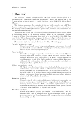 Chapter 1: Overview                                                                          3



1 Overview
    This manual is a detailed description of the MIT/GNU Scheme runtime system. It is
intended to be a reference document for programmers. It does not describe how to run
Scheme or how to interact with it — that is the subject of the MIT/GNU Scheme User’s
Manual.
    This chapter summarizes the semantics of Scheme, brieﬂy describes the MIT/GNU
Scheme programming environment, and explains the syntactic and lexical conventions of
the language. Subsequent chapters describe special forms, numerous data abstractions, and
facilities for input and output.
    Throughout this manual, we will make frequent references to standard Scheme, which
is the language deﬁned by the document Revised^4 Report on the Algorithmic Language
Scheme, by William Clinger, Jonathan Rees, et al., or by ieee Std. 1178-1990, IEEE Stan-
dard for the Scheme Programming Language (in fact, several parts of this document are
copied from the Revised Report). MIT/GNU Scheme is an extension of standard Scheme.
    These are the signiﬁcant semantic characteristics of the Scheme language:
Variables are statically scoped
            Scheme is a statically scoped programming language, which means that each
            use of a variable is associated with a lexically apparent binding of that variable.
            Algol is another statically scoped language.
Types are latent
            Scheme has latent types as opposed to manifest types, which means that Scheme
            associates types with values (or objects) rather than with variables. Other
            languages with latent types (also referred to as weakly typed or dynamically
            typed languages) include APL, Snobol, and other dialects of Lisp. Languages
            with manifest types (sometimes referred to as strongly typed or statically typed
            languages) include Algol 60, Pascal, and C.
Objects have unlimited extent
           All objects created during a Scheme computation, including procedures and
           continuations, have unlimited extent; no Scheme object is ever destroyed. The
           system doesn’t run out of memory because the garbage collector reclaims the
           storage occupied by an object when the object cannot possibly be needed by
           a future computation. Other languages in which most objects have unlimited
           extent include APL and other Lisp dialects.
Proper tail recursion
            Scheme is properly tail-recursive, which means that iterative computation can
            occur in constant space, even if the iterative computation is described by a syn-
            tactically recursive procedure. With a tail-recursive implementation, you can
            express iteration using the ordinary procedure-call mechanics; special iteration
            expressions are provided only for syntactic convenience.
Procedures are objects
           Scheme procedures are objects, which means that you can create them dy-
           namically, store them in data structures, return them as the results of other
           procedures, and so on. Other languages with such procedure objects include
           Common Lisp and ML.
 