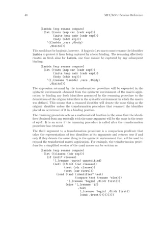 48                                                          MIT/GNU Scheme Reference



           (lambda (exp rename compare)
             (let ((vars (map car (cadr exp)))
                   (inits (map cadr (cadr exp)))
                   (body (cddr exp)))
               ‘((lambda ,vars ,@body)
                 ,@inits)))
     This would not be hygienic, however. A hygienic let macro must rename the identiﬁer
     lambda to protect it from being captured by a local binding. The renaming eﬀectively
     creates an fresh alias for lambda, one that cannot be captured by any subsequent
     binding:
           (lambda (exp rename compare)
             (let ((vars (map car (cadr exp)))
                   (inits (map cadr (cadr exp)))
                   (body (cddr exp)))
               ‘((,(rename ’lambda) ,vars ,@body)
                 ,@inits)))
     The expression returned by the transformation procedure will be expanded in the
     syntactic environment obtained from the syntactic environment of the macro appli-
     cation by binding any fresh identiﬁers generated by the renaming procedure to the
     denotations of the original identiﬁers in the syntactic environment in which the macro
     was deﬁned. This means that a renamed identiﬁer will denote the same thing as the
     original identiﬁer unless the transformation procedure that renamed the identiﬁer
     placed an occurrence of it in a binding position.
     The renaming procedure acts as a mathematical function in the sense that the identi-
     ﬁers obtained from any two calls with the same argument will be the same in the sense
     of eqv?. It is an error if the renaming procedure is called after the transformation
     procedure has returned.
     The third argument to a transformation procedure is a comparison predicate that
     takes the representations of two identiﬁers as its arguments and returns true if and
     only if they denote the same thing in the syntactic environment that will be used to
     expand the transformed macro application. For example, the transformation proce-
     dure for a simpliﬁed version of the cond macro can be written as
           (lambda (exp rename compare)
             (let ((clauses (cdr exp)))
               (if (null? clauses)
                   ‘(,(rename ’quote) unspecified)
                   (let* ((first (car clauses))
                          (rest (cdr clauses))
                          (test (car first)))
                     (cond ((and (identifier? test)
                                 (compare test (rename ’else)))
                            ‘(,(rename ’begin) ,@(cdr first)))
                           (else ‘(,(rename ’if)
                                   ,test
                                    (,(rename ’begin) ,@(cdr first))
                                    (cond ,@rest))))))))))
 