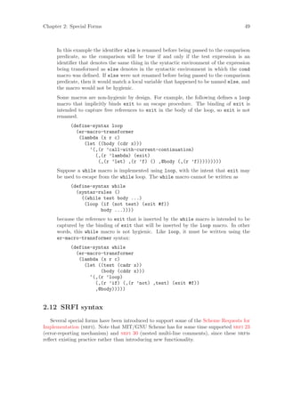 Chapter 2: Special Forms                                                              49



     In this example the identiﬁer else is renamed before being passed to the comparison
     predicate, so the comparison will be true if and only if the test expression is an
     identiﬁer that denotes the same thing in the syntactic environment of the expression
     being transformed as else denotes in the syntactic environment in which the cond
     macro was deﬁned. If else were not renamed before being passed to the comparison
     predicate, then it would match a local variable that happened to be named else, and
     the macro would not be hygienic.
     Some macros are non-hygienic by design. For example, the following deﬁnes a loop
     macro that implicitly binds exit to an escape procedure. The binding of exit is
     intended to capture free references to exit in the body of the loop, so exit is not
     renamed.
           (define-syntax loop
             (er-macro-transformer
              (lambda (x r c)
                (let ((body (cdr x)))
                  ‘(,(r ’call-with-current-continuation)
                    (,(r ’lambda) (exit)
                     (,(r ’let) ,(r ’f) () ,@body (,(r ’f)))))))))
     Suppose a while macro is implemented using loop, with the intent that exit may
     be used to escape from the while loop. The while macro cannot be written as
           (define-syntax while
             (syntax-rules ()
               ((while test body ...)
                (loop (if (not test) (exit #f))
                      body ...))))
     because the reference to exit that is inserted by the while macro is intended to be
     captured by the binding of exit that will be inserted by the loop macro. In other
     words, this while macro is not hygienic. Like loop, it must be written using the
     er-macro-transformer syntax:
           (define-syntax while
             (er-macro-transformer
              (lambda (x r c)
                (let ((test (cadr x))
                      (body (cddr x)))
                  ‘(,(r ’loop)
                    (,(r ’if) (,(r ’not) ,test) (exit #f))
                    ,@body)))))


2.12 SRFI syntax
   Several special forms have been introduced to support some of the Scheme Requests for
Implementation (srfi). Note that MIT/GNU Scheme has for some time supported srfi 23
(error-reporting mechanism) and srfi 30 (nested multi-line comments), since these srfis
reﬂect existing practice rather than introducing new functionality.
 