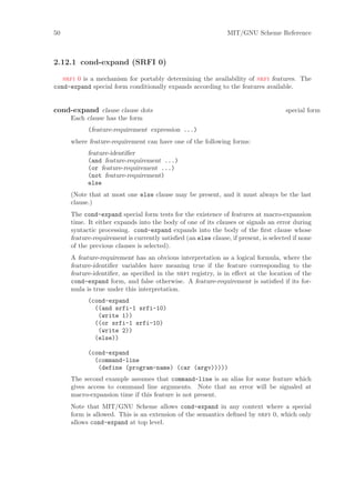 50                                                             MIT/GNU Scheme Reference



2.12.1 cond-expand (SRFI 0)

   srfi 0 is a mechanism for portably determining the availability of srfi features. The
cond-expand special form conditionally expands according to the features available.


cond-expand clause clause dots                                                       special form
     Each clause has the form
           (feature-requirement expression ...)
     where feature-requirement can have one of the following forms:
           feature-identiﬁer
           (and feature-requirement ...)
           (or feature-requirement ...)
           (not feature-requirement)
           else
     (Note that at most one else clause may be present, and it must always be the last
     clause.)
     The cond-expand special form tests for the existence of features at macro-expansion
     time. It either expands into the body of one of its clauses or signals an error during
     syntactic processing. cond-expand expands into the body of the ﬁrst clause whose
     feature-requirement is currently satisﬁed (an else clause, if present, is selected if none
     of the previous clauses is selected).
     A feature-requirement has an obvious interpretation as a logical formula, where the
     feature-identiﬁer variables have meaning true if the feature corresponding to the
     feature-identiﬁer, as speciﬁed in the srfi registry, is in eﬀect at the location of the
     cond-expand form, and false otherwise. A feature-requirement is satisﬁed if its for-
     mula is true under this interpretation.
           (cond-expand
             ((and srfi-1 srfi-10)
              (write 1))
             ((or srfi-1 srfi-10)
              (write 2))
             (else))

           (cond-expand
             (command-line
              (define (program-name) (car (argv)))))
     The second example assumes that command-line is an alias for some feature which
     gives access to command line arguments. Note that an error will be signaled at
     macro-expansion time if this feature is not present.
     Note that MIT/GNU Scheme allows cond-expand in any context where a special
     form is allowed. This is an extension of the semantics deﬁned by srfi 0, which only
     allows cond-expand at top level.
 