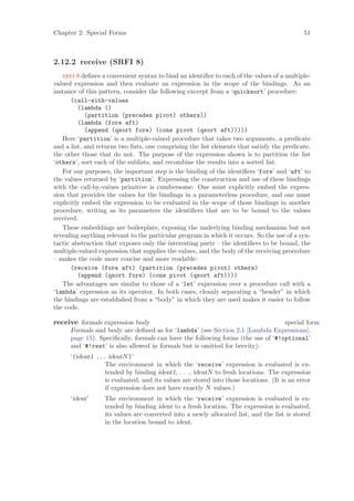 Chapter 2: Special Forms                                                                    51



2.12.2 receive (SRFI 8)
   srfi 8 deﬁnes a convenient syntax to bind an identiﬁer to each of the values of a multiple-
valued expression and then evaluate an expression in the scope of the bindings. As an
instance of this pattern, consider the following excerpt from a ‘quicksort’ procedure:
       (call-with-values
         (lambda ()
            (partition (precedes pivot) others))
         (lambda (fore aft)
            (append (qsort fore) (cons pivot (qsort aft)))))
   Here ‘partition’ is a multiple-valued procedure that takes two arguments, a predicate
and a list, and returns two lists, one comprising the list elements that satisfy the predicate,
the other those that do not. The purpose of the expression shown is to partition the list
‘others’, sort each of the sublists, and recombine the results into a sorted list.
   For our purposes, the important step is the binding of the identiﬁers ‘fore’ and ‘aft’ to
the values returned by ‘partition’. Expressing the construction and use of these bindings
with the call-by-values primitive is cumbersome: One must explicitly embed the expres-
sion that provides the values for the bindings in a parameterless procedure, and one must
explicitly embed the expression to be evaluated in the scope of those bindings in another
procedure, writing as its parameters the identiﬁers that are to be bound to the values
received.
   These embeddings are boilerplate, exposing the underlying binding mechanism but not
revealing anything relevant to the particular program in which it occurs. So the use of a syn-
tactic abstraction that exposes only the interesting parts – the identiﬁers to be bound, the
multiple-valued expression that supplies the values, and the body of the receiving procedure
– makes the code more concise and more readable:
       (receive (fore aft) (partition (precedes pivot) others)
         (append (qsort fore) (cons pivot (qsort aft))))
   The advantages are similar to those of a ‘let’ expression over a procedure call with a
‘lambda’ expression as its operator. In both cases, cleanly separating a “header” in which
the bindings are established from a “body” in which they are used makes it easier to follow
the code.

receive formals expression body                                                   special form
      Formals and body are deﬁned as for ‘lambda’ (see Section 2.1 [Lambda Expressions],
      page 15). Speciﬁcally, formals can have the following forms (the use of ‘#!optional’
      and ‘#!rest’ is also allowed in formals but is omitted for brevity):
      ‘(ident1 ... identN )’
                  The environment in which the ‘receive’ expression is evaluated is ex-
                  tended by binding ident1, . . . , identN to fresh locations. The expression
                  is evaluated, and its values are stored into those locations. (It is an error
                  if expression does not have exactly N values.)
      ‘ident’     The environment in which the ‘receive’ expression is evaluated is ex-
                  tended by binding ident to a fresh location. The expression is evaluated,
                  its values are converted into a newly allocated list, and the list is stored
                  in the location bound to ident.
 