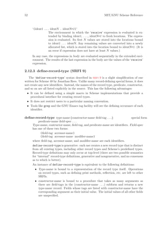 52                                                             MIT/GNU Scheme Reference



      ‘(ident1 ... identN . identN+1)’
                  The environment in which the ‘receive’ expression is evaluated is ex-
                  tended by binding ident1, . . . , identN+1 to fresh locations. The expres-
                  sion is evaluated. Its ﬁrst N values are stored into the locations bound
                  to ident1 . . . identN. Any remaining values are converted into a newly
                  allocated list, which is stored into the location bound to identN+1. (It is
                  an error if expression does not have at least N values.)
      In any case, the expressions in body are evaluated sequentially in the extended envi-
      ronment. The results of the last expression in the body are the values of the ‘receive’
      expression.

2.12.3 deﬁne-record-type (SRFI 9)
   The ‘define-record-type’ syntax described in srfi 9 is a slight simpliﬁcation of one
written for Scheme 48 by Jonathan Rees. Unlike many record-deﬁning special forms, it does
not create any new identiﬁers. Instead, the names of the record type, predicate, constructor,
and so on are all listed explicitly in the source. This has the following advantages:
 • It can be deﬁned using a simple macro in Scheme implementations that provide a
   procedural interface for creating record types.
 • It does not restrict users to a particular naming convention.
 • Tools like grep and the GNU Emacs tag facility will see the deﬁning occurance of each
   identiﬁer.

deﬁne-record-type type-name (constructor-name ﬁeld-tag . . . )                  special form
          predicate-name ﬁeld-spec . . .
      Type-name, contructor-name, ﬁeld-tag, and predicate-name are identiﬁers. Field-spec
      has one of these two forms:
            (ﬁeld-tag accessor-name)
            (ﬁeld-tag accessor-name modiﬁer-name)
      where ﬁeld-tag, accessor-name, and modiﬁer-name are each identiﬁers.
      define-record-type is generative: each use creates a new record type that is distinct
      from all existing types, including other record types and Scheme’s predeﬁned types.
      Record-type deﬁnitions may only occur at top-level (there are two possible semantics
      for “internal” record-type deﬁnitions, generative and nongenerative, and no consensus
      as to which is better).
      An instance of define-record-type is equivalent to the following deﬁnitions:
        • Type-name is bound to a representation of the record type itself. Operations
          on record types, such as deﬁning print methods, reﬂection, etc. are left to other
          SRFIs.
        • constructor-name is bound to a procedure that takes as many arguments as
          there are ﬁeld-tags in the (constructor-name . . . ) subform and returns a new
          type-name record. Fields whose tags are listed with constructor-name have the
          corresponding argument as their initial value. The initial values of all other ﬁelds
          are unspeciﬁed.
 