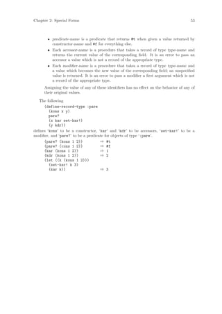 Chapter 2: Special Forms                                                               53



       • predicate-name is a predicate that returns #t when given a value returned by
         constructor-name and #f for everything else.
       • Each accessor-name is a procedure that takes a record of type type-name and
         returns the current value of the corresponding ﬁeld. It is an error to pass an
         accessor a value which is not a record of the appropriate type.
       • Each modiﬁer-name is a procedure that takes a record of type type-name and
         a value which becomes the new value of the corresponding ﬁeld; an unspeciﬁed
         value is returned. It is an error to pass a modiﬁer a ﬁrst argument which is not
         a record of the appropriate type.
     Assigning the value of any of these identiﬁers has no eﬀect on the behavior of any of
     their original values.

   The following
     (define-record-type :pare
        (kons x y)
        pare?
        (x kar set-kar!)
        (y kdr))
deﬁnes ‘kons’ to be a constructor, ‘kar’ and ‘kdr’ to be accessors, ‘set-kar!’ to be a
modiﬁer, and ‘pare?’ to be a predicate for objects of type ‘:pare’.
     (pare? (kons 1 2))             ⇒ #t
     (pare? (cons 1 2))             ⇒ #f
     (kar (kons 1 2))               ⇒ 1
     (kdr (kons 1 2))               ⇒ 2
     (let ((k (kons 1 2)))
        (set-kar! k 3)
        (kar k))                    ⇒ 3
 