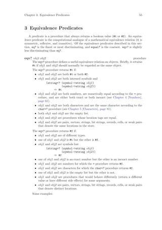 Chapter 3: Equivalence Predicates                                                          55



3 Equivalence Predicates
    A predicate is a procedure that always returns a boolean value (#t or #f). An equiva-
lence predicate is the computational analogue of a mathematical equivalence relation (it is
symmetric, reﬂexive, and transitive). Of the equivalence predicates described in this sec-
tion, eq? is the ﬁnest or most discriminating, and equal? is the coarsest. eqv? is slightly
less discriminating than eq?.

eqv? obj1 obj2                                                                          procedure
      The eqv? procedure deﬁnes a useful equivalence relation on objects. Brieﬂy, it returns
      #t if obj1 and obj2 should normally be regarded as the same object.
      The eqv? procedure returns #t if:
        • obj1 and obj2 are both #t or both #f.
        • obj1 and obj2 are both interned symbols and
                 (string=? (symbol->string obj1)
                             (symbol->string obj2))
                       ⇒ #t
        • obj1 and obj2 are both numbers, are numerically equal according to the = pro-
           cedure, and are either both exact or both inexact (see Chapter 4 [Numbers],
           page 61).
        • obj1 and obj2 are both characters and are the same character according to the
           char=? procedure (see Chapter 5 [Characters], page 81).
        • both obj1 and obj2 are the empty list.
        • obj1 and obj2 are procedures whose location tags are equal.
        • obj1 and obj2 are pairs, vectors, strings, bit strings, records, cells, or weak pairs
           that denote the same locations in the store.
      The eqv? procedure returns #f if:
       • obj1 and obj2 are of diﬀerent types.
       • one of obj1 and obj2 is #t but the other is #f.
       • obj1 and obj2 are symbols but
                (string=? (symbol->string obj1)
                            (symbol->string obj2))
                      ⇒ #f
       • one of obj1 and obj2 is an exact number but the other is an inexact number.
       • obj1 and obj2 are numbers for which the = procedure returns #f.
       • obj1 and obj2 are characters for which the char=? procedure returns #f.
       • one of obj1 and obj2 is the empty list but the other is not.
       • obj1 and obj2 are procedures that would behave diﬀerently (return a diﬀerent
          value or have diﬀerent side eﬀects) for some arguments.
       • obj1 and obj2 are pairs, vectors, strings, bit strings, records, cells, or weak pairs
          that denote distinct locations.
      Some examples:
 