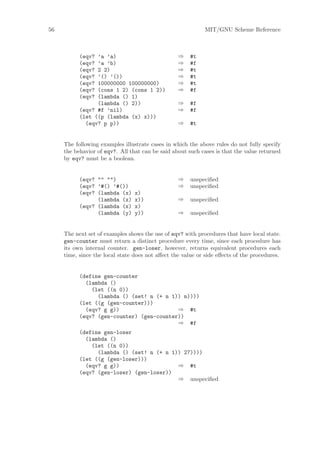 56                                                          MIT/GNU Scheme Reference



           (eqv? ’a ’a)                           ⇒    #t
           (eqv? ’a ’b)                           ⇒    #f
           (eqv? 2 2)                             ⇒    #t
           (eqv? ’() ’())                         ⇒    #t
           (eqv? 100000000 100000000)             ⇒    #t
           (eqv? (cons 1 2) (cons 1 2))           ⇒    #f
           (eqv? (lambda () 1)
                 (lambda () 2))                   ⇒    #f
           (eqv? #f ’nil)                         ⇒    #f
           (let ((p (lambda (x) x)))
             (eqv? p p))                          ⇒    #t


     The following examples illustrate cases in which the above rules do not fully specify
     the behavior of eqv?. All that can be said about such cases is that the value returned
     by eqv? must be a boolean.


           (eqv? "" "")                           ⇒    unspeciﬁed
           (eqv? ’#() ’#())                       ⇒    unspeciﬁed
           (eqv? (lambda (x)     x)
                 (lambda (x)     x))              ⇒    unspeciﬁed
           (eqv? (lambda (x)     x)
                 (lambda (y)     y))              ⇒    unspeciﬁed


     The next set of examples shows the use of eqv? with procedures that have local state.
     gen-counter must return a distinct procedure every time, since each procedure has
     its own internal counter. gen-loser, however, returns equivalent procedures each
     time, since the local state does not aﬀect the value or side eﬀects of the procedures.


           (define gen-counter
             (lambda ()
               (let ((n 0))
                 (lambda () (set! n (+ n 1)) n))))
           (let ((g (gen-counter)))
             (eqv? g g))                   ⇒ #t
           (eqv? (gen-counter) (gen-counter))
                                           ⇒ #f
           (define gen-loser
             (lambda ()
               (let ((n 0))
                 (lambda () (set! n (+ n 1)) 27))))
           (let ((g (gen-loser)))
             (eqv? g g))                   ⇒ #t
           (eqv? (gen-loser) (gen-loser))
                                           ⇒ unspeciﬁed
 