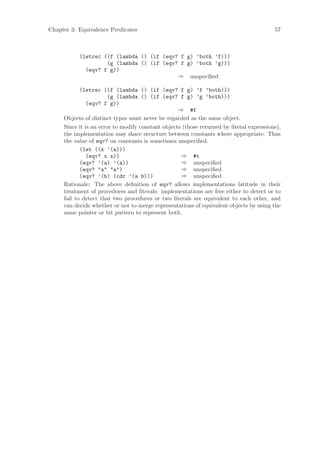 Chapter 3: Equivalence Predicates                                                         57



           (letrec ((f (lambda () (if (eqv? f g) ’both ’f)))
                    (g (lambda () (if (eqv? f g) ’both ’g)))
             (eqv? f g))
                                           ⇒ unspeciﬁed

            (letrec ((f (lambda () (if (eqv? f g) ’f ’both)))
                        (g (lambda () (if (eqv? f g) ’g ’both)))
               (eqv? f g))
                                                   ⇒ #f
     Objects of distinct types must never be regarded as the same object.
     Since it is an error to modify constant objects (those returned by literal expressions),
     the implementation may share structure between constants where appropriate. Thus
     the value of eqv? on constants is sometimes unspeciﬁed.
            (let ((x ’(a)))
               (eqv? x x))                          ⇒ #t
            (eqv? ’(a) ’(a))                        ⇒ unspeciﬁed
            (eqv? "a" "a")                          ⇒ unspeciﬁed
            (eqv? ’(b) (cdr ’(a b)))                ⇒ unspeciﬁed
     Rationale: The above deﬁnition of eqv? allows implementations latitude in their
     treatment of procedures and literals: implementations are free either to detect or to
     fail to detect that two procedures or two literals are equivalent to each other, and
     can decide whether or not to merge representations of equivalent objects by using the
     same pointer or bit pattern to represent both.
 
