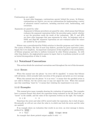 4                                                               MIT/GNU Scheme Reference



Continuations are explicit
           In most other languages, continuations operate behind the scenes. In Scheme,
           continuations are objects; you can use continuations for implementing a variety
           of advanced control constructs, including non-local exits, backtracking, and
           coroutines.
Arguments are passed by value
          Arguments to Scheme procedures are passed by value, which means that Scheme
          evaluates the argument expressions before the procedure gains control, whether
          or not the procedure needs the result of the evaluations. ML, C, and APL
          are three other languages that pass arguments by value. In languages such as
          SASL and Algol 60, argument expressions are not evaluated unless the values
          are needed by the procedure.

    Scheme uses a parenthesized-list Polish notation to describe programs and (other) data.
The syntax of Scheme, like that of most Lisp dialects, provides for great expressive power,
largely due to its simplicity. An important consequence of this simplicity is the susceptibility
of Scheme programs and data to uniform treatment by other Scheme programs. As with
other Lisp dialects, the read primitive parses its input; that is, it performs syntactic as well
as lexical decomposition of what it reads.

1.1 Notational Conventions
    This section details the notational conventions used throughout the rest of this document.

1.1.1 Errors
   When this manual uses the phrase “an error will be signalled,” it means that Scheme
will call error, which normally halts execution of the program and prints an error message.
   When this manual uses the phrase “it is an error,” it means that the speciﬁed action is
not valid in Scheme, but the system may or may not signal the error. When this manual
says that something “must be,” it means that violating the requirement is an error.

1.1.2 Examples
   This manual gives many examples showing the evaluation of expressions. The examples
have a common format that shows the expression being evaluated on the left hand side, an
“arrow” in the middle, and the value of the expression written on the right. For example:
      (+ 1 2)             ⇒ 3
   Sometimes the arrow and value will be moved under the expression, due to lack of space.
Occasionally we will not care what the value is, in which case both the arrow and the value
are omitted.
   If an example shows an evaluation that results in an error, an error message is shown,
prefaced by ‘ error ’:
      (+ 1 ’foo)                            error Illegal datum
    An example that shows printed output marks it with ‘       ’:
 
