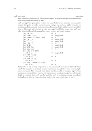 58                                                            MIT/GNU Scheme Reference



eq? obj1 obj2                                                                          procedure
     eq? is similar to eqv? except that in some cases it is capable of discerning distinctions
     ﬁner than those detectable by eqv?.
     eq? and eqv? are guaranteed to have the same behavior on symbols, booleans, the
     empty list, pairs, records, and non-empty strings and vectors. eq?’s behavior on
     numbers and characters is implementation-dependent, but it will always return either
     true or false, and will return true only when eqv? would also return true. eq? may
     also behave diﬀerently from eqv? on empty vectors and empty strings.
           (eq? ’a ’a)                             ⇒ #t
           (eq? ’(a) ’(a))                         ⇒ unspeciﬁed
           (eq? (list ’a) (list ’a))               ⇒ #f
           (eq? "a" "a")                           ⇒ unspeciﬁed
           (eq? "" "")                             ⇒ unspeciﬁed
           (eq? ’() ’())                           ⇒ #t
           (eq? 2 2)                               ⇒ unspeciﬁed
           (eq? #A #A)                           ⇒ unspeciﬁed
           (eq? car car)                           ⇒ #t
           (let ((n (+ 2 3)))
              (eq? n n))                           ⇒ unspeciﬁed
           (let ((x ’(a)))
              (eq? x x))                           ⇒ #t
           (let ((x ’#()))
              (eq? x x))                           ⇒ #t
           (let ((p (lambda (x) x)))
              (eq? p p))                           ⇒ #t
     Rationale: It will usually be possible to implement eq? much more eﬃciently than
     eqv?, for example, as a simple pointer comparison instead of as some more compli-
     cated operation. One reason is that it may not be possible to compute eqv? of two
     numbers in constant time, whereas eq? implemented as pointer comparison will always
     ﬁnish in constant time. eq? may be used like eqv? in applications using procedures
     to implement objects with state since it obeys the same constraints as eqv?.
 