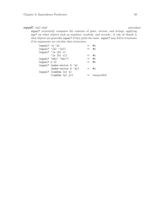 Chapter 3: Equivalence Predicates                                                       59



equal? obj1 obj2                                                                     procedure
     equal? recursively compares the contents of pairs, vectors, and strings, applying
     eqv? on other objects such as numbers, symbols, and records. A rule of thumb is
     that objects are generally equal? if they print the same. equal? may fail to terminate
     if its arguments are circular data structures.
             (equal? ’a ’a)                         ⇒ #t
             (equal? ’(a) ’(a))                     ⇒ #t
             (equal? ’(a (b) c)
                     ’(a (b) c))                    ⇒ #t
             (equal? "abc" "abc")                   ⇒ #t
             (equal? 2 2)                           ⇒ #t
             (equal? (make-vector 5 ’a)
                     (make-vector 5 ’a))            ⇒ #t
             (equal? (lambda (x) x)
                     (lambda (y) y))                ⇒ unspeciﬁed
 