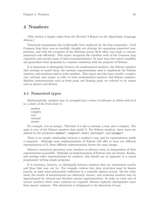 Chapter 4: Numbers                                                                      61



4 Numbers

   (This section is largely taken from the Revised^4 Report on the Algorithmic Language
Scheme.)
   Numerical computation has traditionally been neglected by the Lisp community. Until
Common Lisp there was no carefully thought out strategy for organizing numerical com-
putation, and with the exception of the MacLisp system little eﬀort was made to execute
numerical code eﬃciently. This report recognizes the excellent work of the Common Lisp
committee and accepts many of their recommendations. In some ways this report simpliﬁes
and generalizes their proposals in a manner consistent with the purposes of Scheme.
   It is important to distinguish between the mathematical numbers, the Scheme numbers
that attempt to model them, the machine representations used to implement the Scheme
numbers, and notations used to write numbers. This report uses the types number, complex,
real, rational, and integer to refer to both mathematical numbers and Scheme numbers.
Machine representations such as ﬁxed point and ﬂoating point are referred to by names
such as ﬁxnum and ﬂonum.


4.1 Numerical types
    Mathematically, numbers may be arranged into a tower of subtypes in which each level
is a subset of the level above it:
      number
      complex
      real
      rational
      integer
   For example, 3 is an integer. Therefore 3 is also a rational, a real, and a complex. The
same is true of the Scheme numbers that model 3. For Scheme numbers, these types are
deﬁned by the predicates number?, complex?, real?, rational?, and integer?.
   There is no simple relationship between a number’s type and its representation inside
a computer. Although most implementations of Scheme will oﬀer at least two diﬀerent
representations of 3, these diﬀerent representations denote the same integer.
   Scheme’s numerical operations treat numbers as abstract data, as independent of their
representation as possible. Although an implementation of Scheme may use ﬁxnum, ﬂonum,
and perhaps other representations for numbers, this should not be apparent to a casual
programmer writing simple programs.
   It is necessary, however, to distinguish between numbers that are represented exactly
and those that may not be. For example, indexes into data structures must be known
exactly, as must some polynomial coeﬃcients in a symbolic algebra system. On the other
hand, the results of measurements are inherently inexact, and irrational numbers may be
approximated by rational and therefore inexact approximations. In order to catch uses of
inexact numbers where exact numbers are required, Scheme explicitly distinguishes exact
from inexact numbers. This distinction is orthogonal to the dimension of type.
 