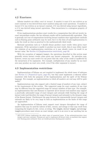 62                                                                       MIT/GNU Scheme Reference



4.2 Exactness
   Scheme numbers are either exact or inexact. A number is exact if it was written as an
exact constant or was derived from exact numbers using only exact operations. A number is
inexact if it was written as an inexact constant, if it was derived using inexact ingredients,
or if it was derived using inexact operations. Thus inexactness is a contagious property of
a number.
    If two implementations produce exact results for a computation that did not involve in-
exact intermediate results, the two ultimate results will be mathematically equivalent. This
is generally not true of computations involving inexact numbers since approximate methods
such as ﬂoating point arithmetic may be used, but it is the duty of each implementation to
make the result as close as practical to the mathematically ideal result.
   Rational operations such as + should always produce exact results when given exact
arguments. If the operation is unable to produce an exact result, then it may either report
the violation of an implementation restriction or it may silently coerce its result to an
inexact value. See Section 4.3 [Implementation restrictions], page 62.
   With the exception of inexact->exact, the operations described in this section must
generally return inexact results when given any inexact arguments. An operation may,
however, return an exact result if it can prove that the value of the result is unaﬀected by
the inexactness of its arguments. For example, multiplication of any number by an exact
zero may produce an exact zero result, even if the other argument is inexact.

4.3 Implementation restrictions
   Implementations of Scheme are not required to implement the whole tower of subtypes
(see Section 4.1 [Numerical types], page 61), but they must implement a coherent subset
consistent with both the purposes of the implementation and the spirit of the Scheme
language. For example, an implementation in which all numbers are real may still be quite
useful.1
    Implementations may also support only a limited range of numbers of any type, subject
to the requirements of this section. The supported range for exact numbers of any type
may be diﬀerent from the supported range for inexact numbers of that type. For example,
an implementation that uses ﬂonums to represent all its inexact real numbers may support
a practically unbounded range of exact integers and rationals while limiting the range of
inexact reals (and therefore the range of inexact integers and rationals) to the dynamic range
of the ﬂonum format. Furthermore the gaps between the representable inexact integers and
rationals are likely to be very large in such an implementation as the limits of this range
are approached.
   An implementation of Scheme must support exact integers throughout the range of
numbers that may be used for indexes of lists, vectors, and strings or that may result from
computing the length of a list, vector, or string. The length, vector-length, and string-
length procedures must return an exact integer, and it is an error to use anything but an
 1
     MIT/GNU Scheme implements the whole tower of numerical types. It has unlimited-precision exact
     integers and exact rationals. Flonums are used to implement all inexact reals; on machines that support
     ieee ﬂoating-point arithmetic these are double-precision ﬂoating-point numbers.
 