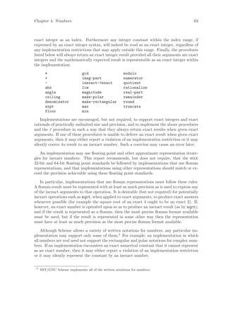 Chapter 4: Numbers                                                                         63



exact integer as an index. Furthermore any integer constant within the index range, if
expressed by an exact integer syntax, will indeed be read as an exact integer, regardless of
any implementation restrictions that may apply outside this range. Finally, the procedures
listed below will always return an exact integer result provided all their arguments are exact
integers and the mathematically expected result is representable as an exact integer within
the implementation:

        *                     gcd                      modulo
        +                     imag-part                numerator
        -                     inexact->exact           quotient
        abs                   lcm                      rationalize
        angle                 magnitude                real-part
        ceiling               make-polar               remainder
        denominator           make-rectangular         round
        expt                  max                      truncate
        floor                 min

    Implementations are encouraged, but not required, to support exact integers and exact
rationals of practically unlimited size and precision, and to implement the above procedures
and the / procedure in such a way that they always return exact results when given exact
arguments. If one of these procedures is unable to deliver an exact result when given exact
arguments, then it may either report a violation of an implementation restriction or it may
silently coerce its result to an inexact number. Such a coercion may cause an error later.

   An implementation may use ﬂoating point and other approximate representation strate-
gies for inexact numbers. This report recommends, but does not require, that the ieee
32-bit and 64-bit ﬂoating point standards be followed by implementations that use ﬂonum
representations, and that implementations using other representations should match or ex-
ceed the precision achievable using these ﬂoating point standards.

    In particular, implementations that use ﬂonum representations must follow these rules:
A ﬂonum result must be represented with at least as much precision as is used to express any
of the inexact arguments to that operation. It is desirable (but not required) for potentially
inexact operations such as sqrt, when applied to exact arguments, to produce exact answers
whenever possible (for example the square root of an exact 4 ought to be an exact 2). If,
however, an exact number is operated upon so as to produce an inexact result (as by sqrt),
and if the result is represented as a ﬂonum, then the most precise ﬂonum format available
must be used; but if the result is represented in some other way then the representation
must have at least as much precision as the most precise ﬂonum format available.

    Although Scheme allows a variety of written notations for numbers, any particular im-
plementation may support only some of them.2 For example, an implementation in which
all numbers are real need not support the rectangular and polar notations for complex num-
bers. If an implementation encounters an exact numerical constant that it cannot represent
as an exact number, then it may either report a violation of an implementation restriction
or it may silently represent the constant by an inexact number.


 2
     MIT/GNU Scheme implements all of the written notations for numbers.
 