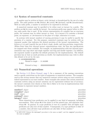 64                                                                MIT/GNU Scheme Reference



4.4 Syntax of numerical constants
    A number may be written in binary, octal, decimal, or hexadecimal by the use of a radix
preﬁx. The radix preﬁxes are #b (binary), #o (octal), #d (decimal), and #x (hexadecimal).
With no radix preﬁx, a number is assumed to be expressed in decimal.
    A numerical constant may be speciﬁed to be either exact or inexact by a preﬁx. The
preﬁxes are #e for exact, and #i for inexact. An exactness preﬁx may appear before or after
any radix preﬁx that is used. If the written representation of a number has no exactness
preﬁx, the constant may be either inexact or exact. It is inexact if it contains a decimal
point, an exponent, or a # character in the place of a digit, otherwise it is exact.
    In systems with inexact numbers of varying precisions it may be useful to specify the
precision of a constant. For this purpose, numerical constants may be written with an
exponent marker that indicates the desired precision of the inexact representation. The
letters s, f, d, and l specify the use of short, single, double, and long precision, respectively.
(When fewer than four internal inexact representations exist, the four size speciﬁcations
are mapped onto those available. For example, an implementation with two internal repre-
sentations may map short and single together and long and double together.) In addition,
the exponent marker e speciﬁes the default precision for the implementation. The default
precision has at least as much precision as double, but implementations may wish to allow
this default to be set by the user.
       3.14159265358979F0
                 Round to single — 3.141593
       0.6L0
                 Extend to long — .600000000000000

4.5 Numerical operations
   See Section 1.1.3 [Entry Format], page 5, for a summary of the naming conventions
used to specify restrictions on the types of arguments to numerical routines. The examples
used in this section assume that any numerical constant written using an exact notation is
indeed represented as an exact number. Some examples also assume that certain numerical
constants written using an inexact notation can be represented without loss of accuracy;
the inexact constants were chosen so that this is likely to be true in implementations that
use ﬂonums to represent inexact numbers.

number? object                                                                        procedure
complex? object                                                                       procedure
real? object                                                                          procedure
rational? object                                                                      procedure
integer? object                                                                       procedure
        These numerical type predicates can be applied to any kind of argument, including
        non-numbers. They return #t if the object is of the named type, and otherwise they
        return #f. In general, if a type predicate is true of a number then all higher type
        predicates are also true of that number. Consequently, if a type predicate is false of
        a number, then all lower type predicates are also false of that number.3
 3
     In MIT/GNU Scheme the rational? procedure is the same as real?, and the complex? procedure is
     the same as number?.
 
